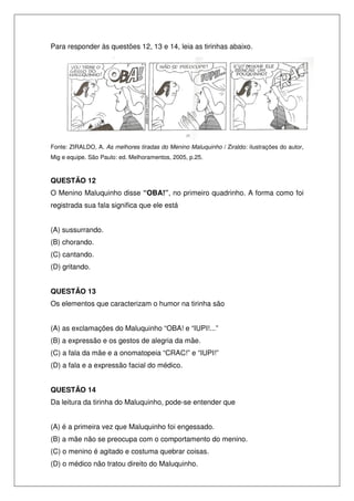 Para responder às questões 12, 13 e 14, leia as tirinhas abaixo.




Fonte: ZIRALDO, A. As melhores tiradas do Menino Maluquinho / Ziraldo: ilustrações do autor,
Mig e equipe. São Paulo: ed. Melhoramentos, 2005, p.25.



QUESTÃO 12
O Menino Maluquinho disse “OBA!”, no primeiro quadrinho. A forma como foi
registrada sua fala significa que ele está


(A) sussurrando.
(B) chorando.
(C) cantando.
(D) gritando.


QUESTÃO 13
Os elementos que caracterizam o humor na tirinha são


(A) as exclamações do Maluquinho “OBA! e “IUPI!...”
(B) a expressão e os gestos de alegria da mãe.
(C) a fala da mãe e a onomatopeia “CRAC!” e “IUPI!”
(D) a fala e a expressão facial do médico.


QUESTÃO 14
Da leitura da tirinha do Maluquinho, pode-se entender que


(A) é a primeira vez que Maluquinho foi engessado.
(B) a mãe não se preocupa com o comportamento do menino.
(C) o menino é agitado e costuma quebrar coisas.
(D) o médico não tratou direito do Maluquinho.
 