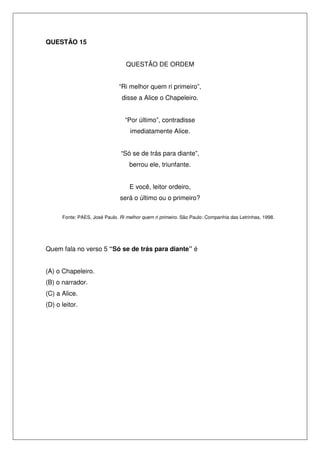 QUESTÃO 15


                                  QUESTÃO DE ORDEM


                               “Ri melhor quem ri primeiro”,
                                disse a Alice o Chapeleiro.


                                 “Por último”, contradisse
                                    imediatamente Alice.


                               “Só se de trás para diante”,
                                   berrou ele, triunfante.


                                   E você, leitor ordeiro,
                               será o último ou o primeiro?

      Fonte: PAES, José Paulo. Ri melhor quem ri primeiro. São Paulo: Companhia das Letrinhas, 1998.




Quem fala no verso 5 “Só se de trás para diante” é


(A) o Chapeleiro.
(B) o narrador.
(C) a Alice.
(D) o leitor.
 