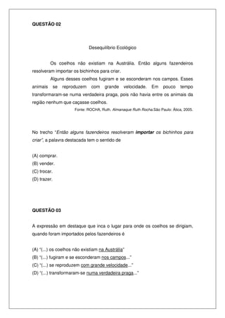 QUESTÃO 02




                                Desequilíbrio Ecológico


          Os coelhos não existiam na Austrália. Então alguns fazendeiros
resolveram importar os bichinhos para criar.
          Alguns desses coelhos fugiram e se esconderam nos campos. Esses
animais       se   reproduzem    com    grande    velocidade.    Em    pouco     tempo
transformaram-se numa verdadeira praga, pois não havia entre os animais da
região nenhum que caçasse coelhos.
                        Fonte: ROCHA, Ruth. Almanaque Ruth Rocha.São Paulo: Ática, 2005.




No trecho “Então alguns fazendeiros resolveram importar os bichinhos para
criar”, a palavra destacada tem o sentido de


(A) comprar.
(B) vender.
(C) trocar.
(D) trazer.




QUESTÃO 03


A expressão em destaque que inca o lugar para onde os coelhos se dirigiam,
quando foram importados pelos fazendeiros é


(A) “(...) os coelhos não existiam na Austrália”
(B) “(...) fugiram e se esconderam nos campos...”
(C) “(...) se reproduzem com grande velocidade...”
(D) “(...) transformaram-se numa verdadeira praga...”
 