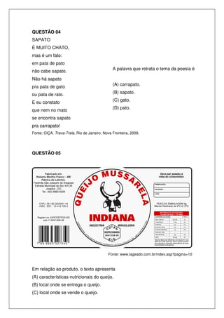 QUESTÃO 04
SAPATO
É MUITO CHATO,
mas é um fato:
em pata de pato
                                               A palavra que retrata o tema da poesia é
não cabe sapato.
Não há sapato
                                               (A) carrapato.
pra pata de gato
                                               (B) sapato.
ou pata de rato.
                                               (C) gato.
E eu constato
                                               (D) pato.
que nem no mato
se encontra sapato
pra carrapato!
Fonte: CIÇA. Trava-Trela. Rio de Janeiro: Nova Fronteira, 2009.




QUESTÃO 05




                                            Fonte: www.lageado.com.br/index.asp?pagina=10


Em relação ao produto, o texto apresenta
(A) características nutricionais do queijo.
(B) local onde se entrega o queijo.
(C) local onde se vende o queijo.
 