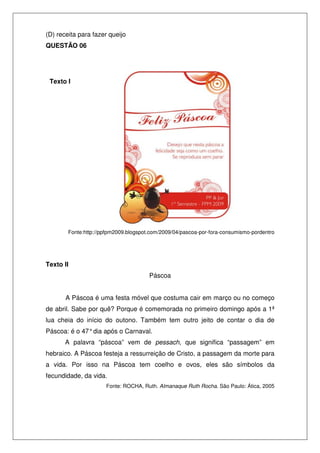 (D) receita para fazer queijo
QUESTÃO 06




 Texto I




        Fonte:http://ppfpm2009.blogspot.com/2009/04/pascoa-por-fora-consumismo-pordentro




Texto II
                                       Páscoa


       A Páscoa é uma festa móvel que costuma cair em março ou no começo
de abril. Sabe por quê? Porque é comemorada no primeiro domingo após a 1ª
lua cheia do início do outono. Também tem outro jeito de contar o dia de
Páscoa: é o 47° dia após o Carnaval.
       A palavra “páscoa” vem de pessach, que significa “passagem” em
hebraico. A Páscoa festeja a ressurreição de Cristo, a passagem da morte para
a vida. Por isso na Páscoa tem coelho e ovos, eles são símbolos da
fecundidade, da vida.
                      Fonte: ROCHA, Ruth. Almanaque Ruth Rocha. São Paulo: Ática, 2005
 