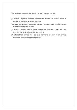 Com relação ao tema tratado nos textos I e II, pode-se dizer que


(A) o texto I expressa votos de felicidade na Páscoa e o texto II ensina o
   sentido da Páscoa e a calcular sua data.
(B) o texto I convida para uma celebração de Páscoa e o texto II ensina como e
   quando comemorar a Páscoa.
(C) o texto I anuncia produto que é vendido na Páscoa e o texto II é uma
   notícia sobre uma comemoração da Páscoa.
(D) o texto I tem formato típico de texto informativo e o texto II tem formato
   mais livre, típico de mensagem pessoal.
 