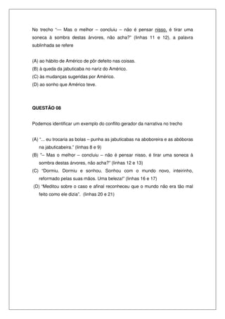 No trecho “— Mas o melhor – concluiu – não é pensar nisso, é tirar uma
soneca à sombra destas árvores, não acha?” (linhas 11 e 12), a palavra
sublinhada se refere


(A) ao hábito de Américo de pôr defeito nas coisas.
(B) à queda da jabuticaba no nariz do Américo.
(C) às mudanças sugeridas por Américo.
(D) ao sonho que Américo teve.




QUESTÃO 08


Podemos identificar um exemplo do conflito gerador da narrativa no trecho


(A) “... eu trocaria as bolas – punha as jabuticabas na aboboreira e as abóboras
   na jabuticabeira.” (linhas 8 e 9)
(B) "– Mas o melhor – concluiu – não é pensar nisso, é tirar uma soneca à
   sombra destas árvores, não acha?” (linhas 12 e 13)
(C) “Dormiu. Dormiu e sonhou. Sonhou com o mundo novo, inteirinho,
   reformado pelas suas mãos. Uma beleza!” (linhas 16 e 17)
(D) “Meditou sobre o caso e afinal reconheceu que o mundo não era tão mal
   feito como ele dizia”. (linhas 20 e 21)
 