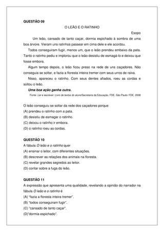 QUESTÃO 09
                                  O LEÃO E O RATINHO
                                                                                            Esopo
      Um leão, cansado de tanto caçar, dormia espichado à sombra de uma
boa árvore. Vieram uns ratinhos passear em cima dele e ele acordou.
   Todos conseguiram fugir, menos um, que o leão prendeu embaixo da pata.
Tanto o ratinho pediu e implorou que o leão desistiu de esmagá-lo e deixou que
fosse embora.
   Algum tempo depois, o leão ficou preso na rede de uns caçadores. Não
conseguia se soltar, e fazia a floresta inteira tremer com seus urros de raiva.
   Nisso, apareceu o ratinho. Com seus dentes afiados, roeu as cordas e
soltou o leão.
   Uma boa ação ganha outra.
    Fonte: Ler e escrever: Livro de textos do aluno/Secretaria da Educação, FDE. São Paulo: FDE, 2008



O leão conseguiu se soltar da rede dos caçadores porque
(A) prendeu o ratinho com a pata.
(B) desistiu de esmagar o ratinho.
(C) deixou o ratinho ir embora.
(D) o ratinho roeu as cordas.


QUESTÃO 10
A fábula O leão e o ratinho quer
(A) ensinar o leitor, com diferentes situações.
(B) descrever as relações dos animais na floresta.
(C) revelar grandes segredos ao leitor.
(D) contar sobre a fuga do leão.


QUESTÃO 11
A expressão que apresenta uma qualidade, revelando a opinião do narrador na
fábula O leão e o ratinho é
(A) “fazia a floresta inteira tremer”.
(B) “todos conseguiram fugir”.
(C) “cansado de tanto caçar”.
(D)”dormia espichado”.
 
