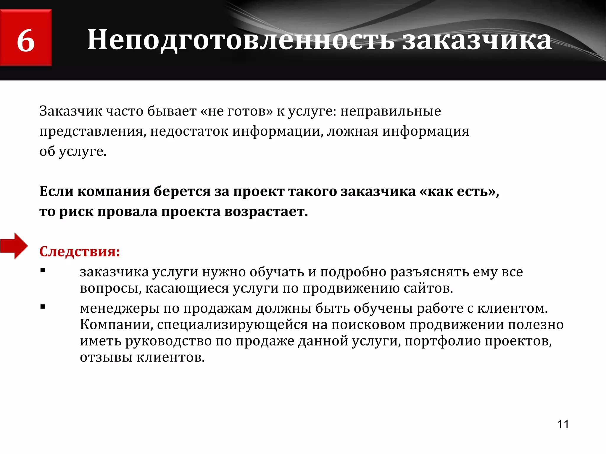 Неподготовленность заказчика Заказчик часто бывает «не готов» к услуге: неправильные  представления, недостаток информации, ложная информация об услуге. Если компания берется за проект такого заказчика «как есть», то риск провала проекта возрастает. Следствия:   заказчика услуги нужно обучать и подробно разъяснять ему все вопросы, касающиеся услуги по продвижению сайтов.  менеджеры по продажам должны быть обучены работе с клиентом. Компании, специализирующейся на поисковом продвижении полезно иметь руководство по продаже данной услуги, портфолио проектов, отзывы клиентов. 6 