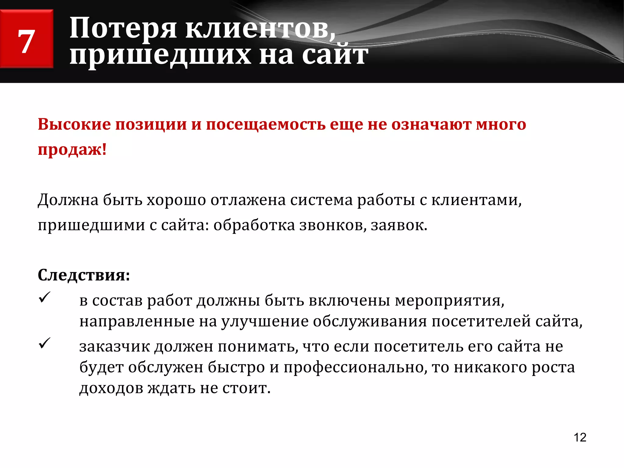 Потеря клиентов, пришедших на сайт Высокие позиции и посещаемость еще не означают много продаж! Должна быть хорошо отлажена система работы с клиентами,  пришедшими с сайта: обработка звонков, заявок. Следствия:  в состав работ должны быть включены мероприятия, направленные на улучшение обслуживания посетителей сайта, заказчик должен понимать, что если посетитель его сайта не будет обслужен быстро и профессионально, то никакого роста доходов ждать не стоит. 7 