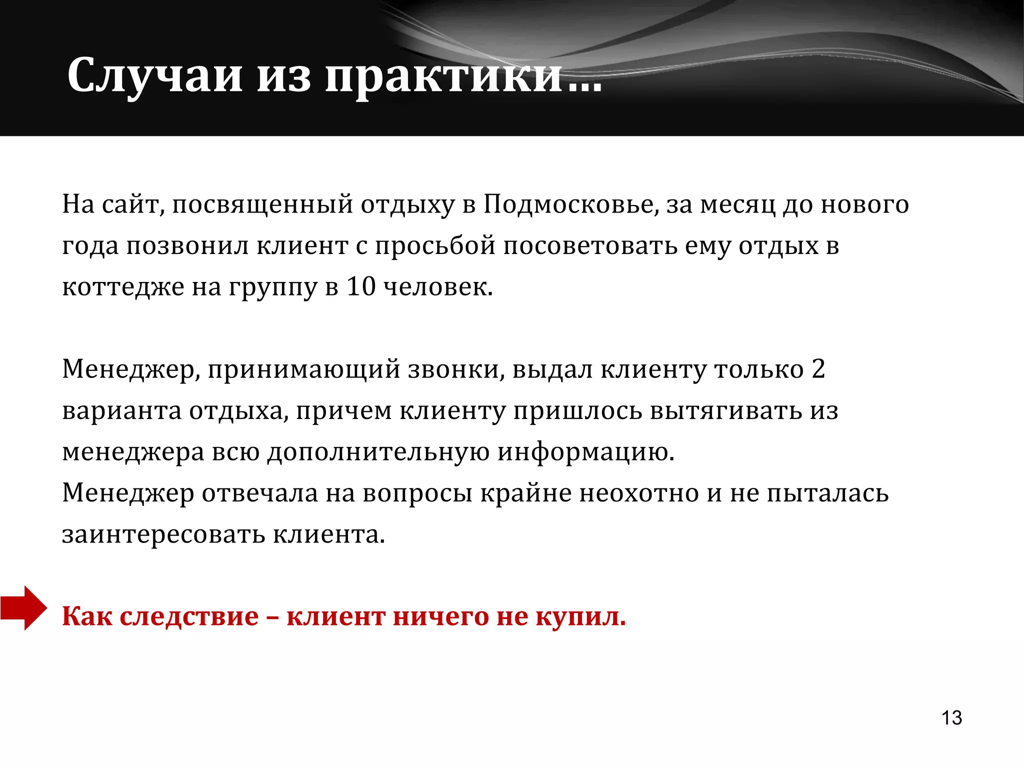 На сайт, посвященный отдыху в Подмосковье, за месяц до нового  года позвонил клиент с просьбой посоветовать ему отдых в  коттедже на группу в 10 человек. Менеджер, принимающий звонки, выдал клиенту только 2  варианта отдыха, причем клиенту пришлось вытягивать из  менеджера всю дополнительную информацию.  Менеджер отвечала на вопросы крайне неохотно и не пыталась  заинтересовать клиента.  Как следствие – клиент ничего не купил. Случаи из практики… 