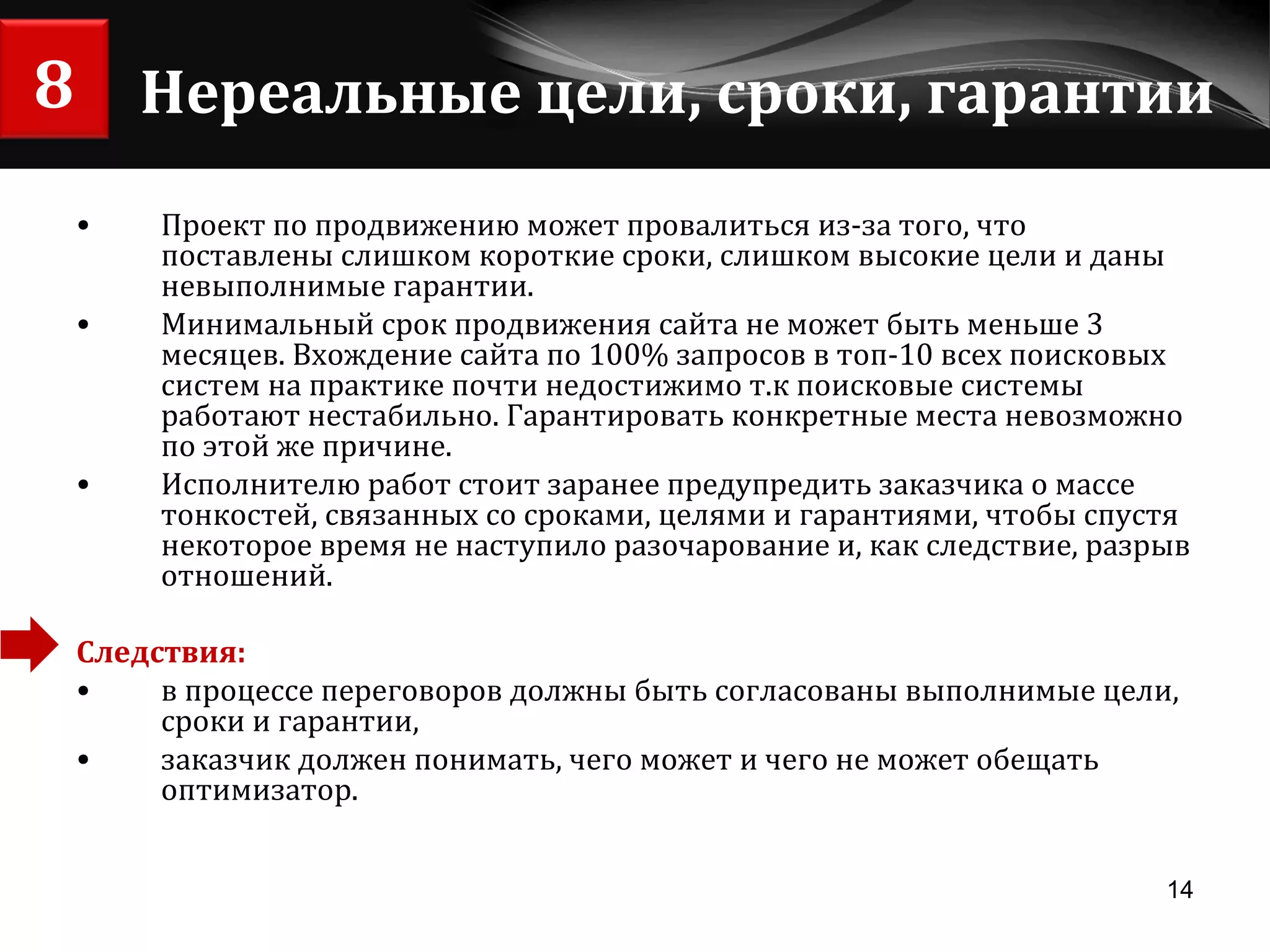 Нереальные цели, сроки, гарантии Проект по продвижению может провалиться из-за того, что поставлены слишком короткие сроки, слишком высокие цели и даны невыполнимые гарантии. Минимальный срок продвижения сайта не может быть меньше 3 месяцев. Вхождение сайта по 100% запросов в топ-10 всех поисковых систем на практике почти недостижимо т.к поисковые системы работают нестабильно. Гарантировать конкретные места невозможно по этой же причине. Исполнителю работ стоит заранее предупредить заказчика о массе тонкостей, связанных со сроками, целями и гарантиями, чтобы спустя некоторое время не наступило разочарование и, как следствие, разрыв отношений. Следствия:   в процессе переговоров должны быть согласованы выполнимые цели, сроки и гарантии,  заказчик должен понимать, чего может и чего не может обещать оптимизатор. 8 