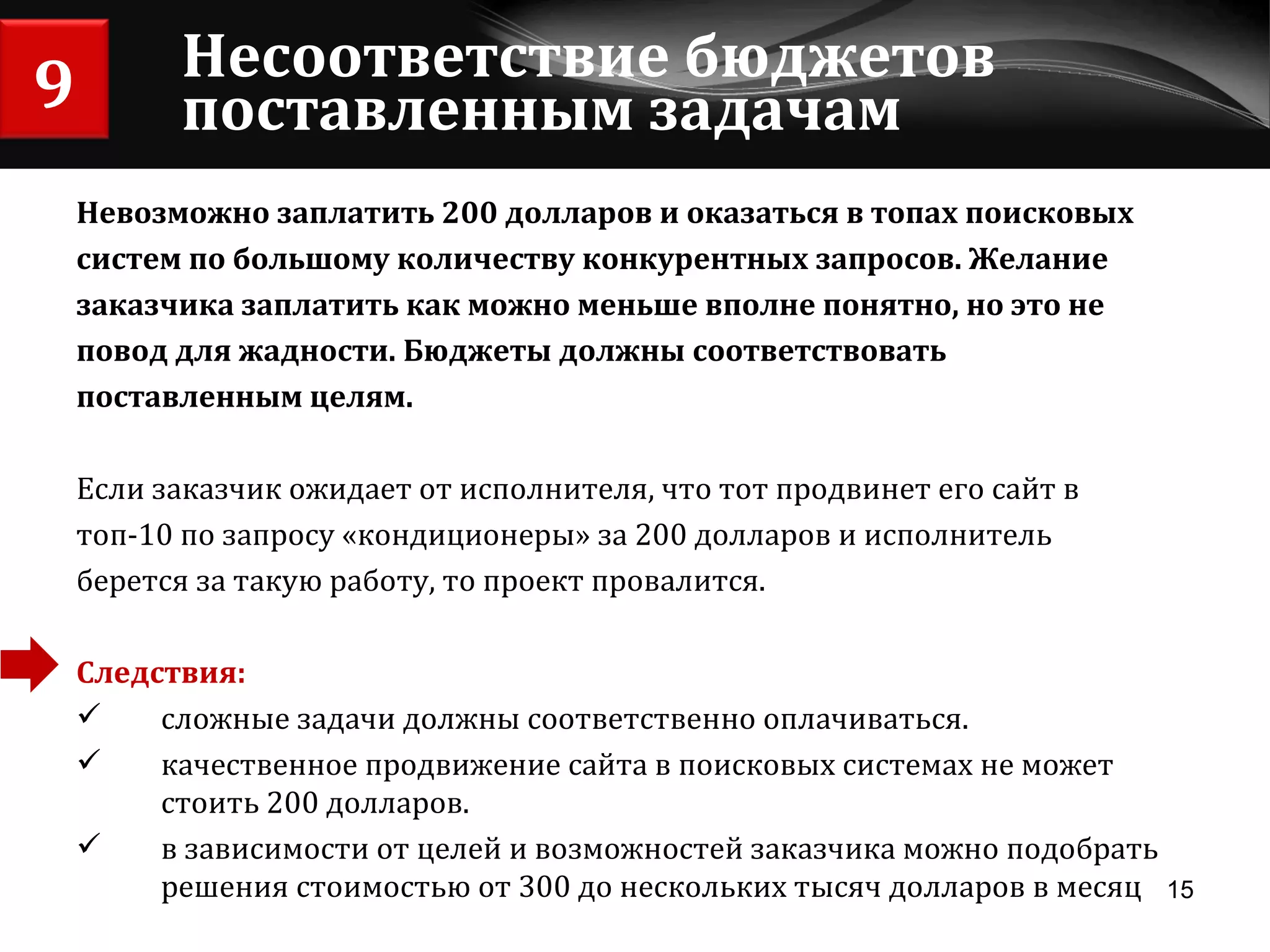 Несоответствие бюджетов поставленным задачам Невозможно заплатить 200 долларов и оказаться в топах поисковых  систем по большому количеству конкурентных запросов. Желание  заказчика заплатить как можно меньше вполне понятно, но это не повод для жадности. Бюджеты должны соответствовать  поставленным целям. Если заказчик ожидает от исполнителя, что тот продвинет его сайт в топ-10 по запросу «кондиционеры» за 200 долларов и исполнитель берется за такую работу, то проект провалится. Следствия:  сложные задачи должны соответственно оплачиваться.  качественное продвижение сайта в поисковых системах не может стоить 200 долларов.  в зависимости от целей и возможностей заказчика можно подобрать решения стоимостью от 300 до нескольких тысяч долларов в месяц 9 