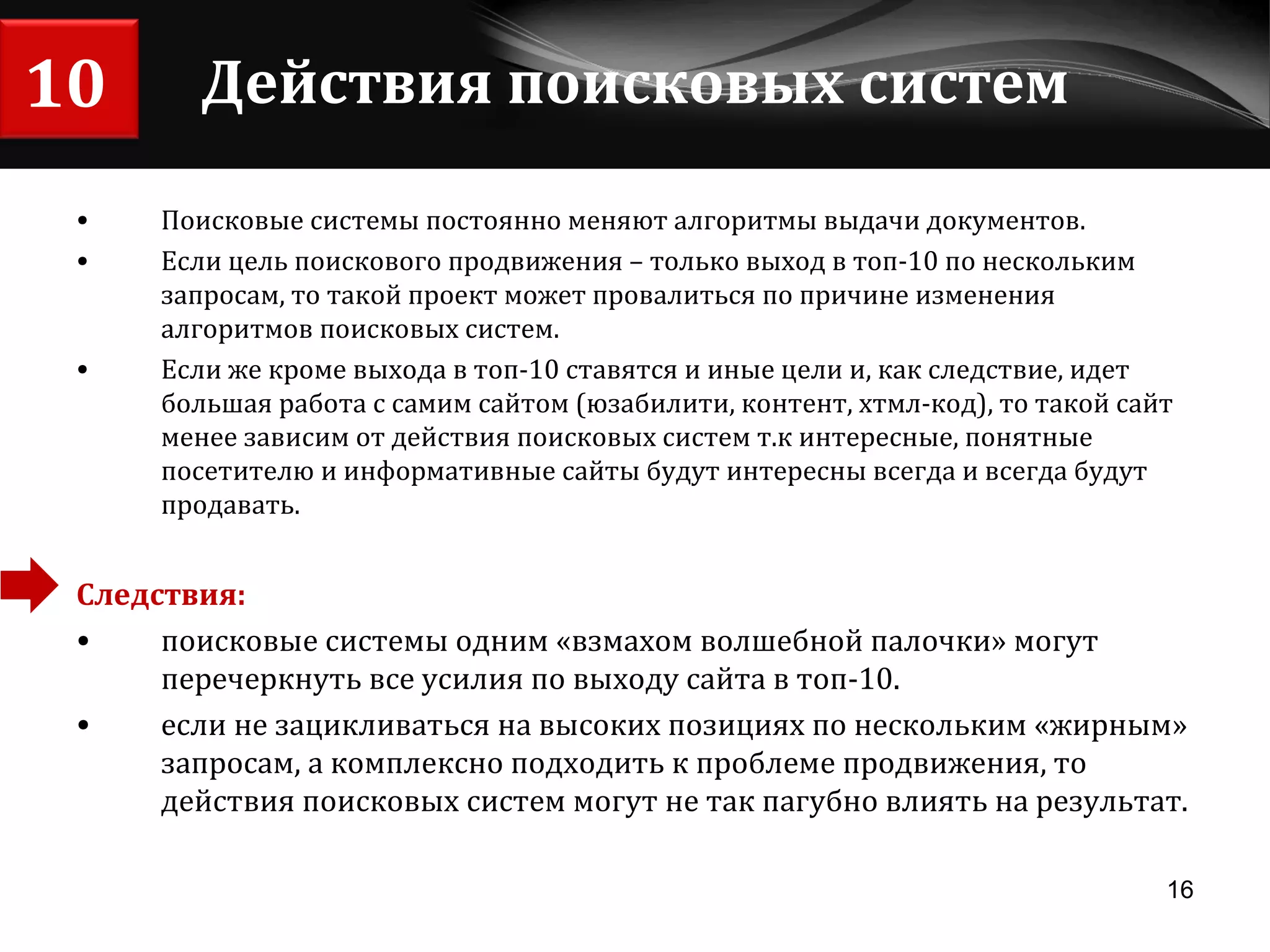 Действия поисковых систем Поисковые системы постоянно меняют алгоритмы выдачи документов.  Если цель поискового продвижения – только выход в топ-10 по нескольким запросам, то такой проект может провалиться по причине изменения алгоритмов поисковых систем. Если же кроме выхода в топ-10 ставятся и иные цели и, как следствие, идет большая работа с самим сайтом (юзабилити, контент, хтмл-код), то такой сайт менее зависим от действия поисковых систем т.к интересные, понятные посетителю и информативные сайты будут интересны всегда и всегда будут продавать. Следствия:  поисковые системы одним «взмахом волшебной палочки» могут перечеркнуть все усилия по выходу сайта в топ-10.  если не зацикливаться на высоких позициях по нескольким «жирным» запросам, а комплексно подходить к проблеме продвижения, то действия поисковых систем могут не так пагубно влиять на результат. 10 