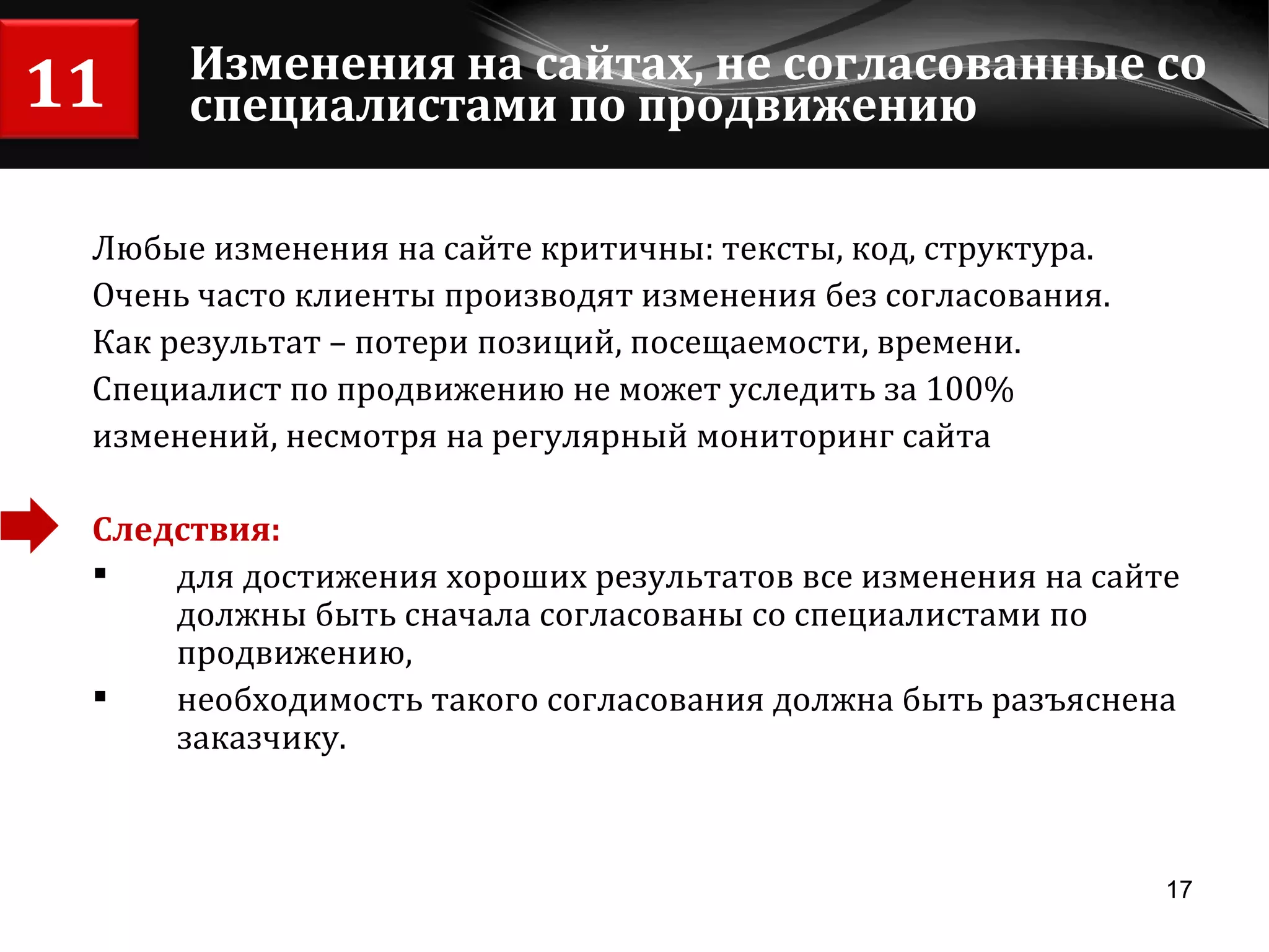 Изменения на сайтах, не согласованные со специалистами по продвижению Любые изменения на сайте критичны: тексты, код, структура. Очень часто клиенты производят изменения без согласования.  Как результат – потери позиций, посещаемости, времени. Специалист по продвижению не может уследить за 100%  изменений, несмотря на регулярный мониторинг сайта Следствия: для достижения хороших результатов все изменения на сайте должны быть сначала согласованы со специалистами по продвижению,  необходимость такого согласования должна быть разъяснена заказчику. 11 