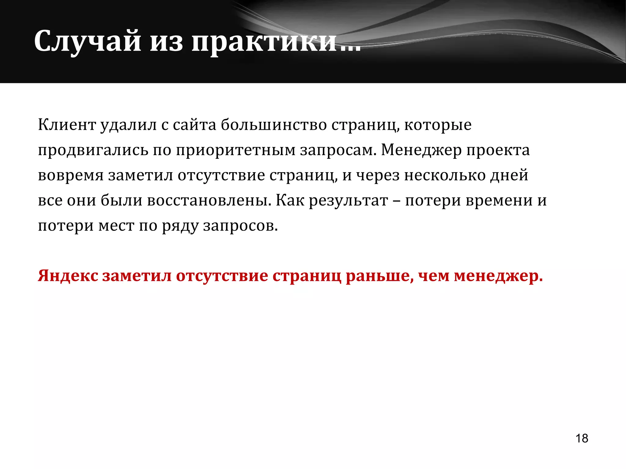 Случай из практики… Клиент удалил с сайта большинство страниц, которые  продвигались по приоритетным запросам. Менеджер проекта  вовремя заметил отсутствие страниц, и через несколько дней  все   они были восстановлены. Как результат – потери времени и  потери мест по ряду запросов. Яндекс заметил отсутствие страниц раньше, чем менеджер. 
