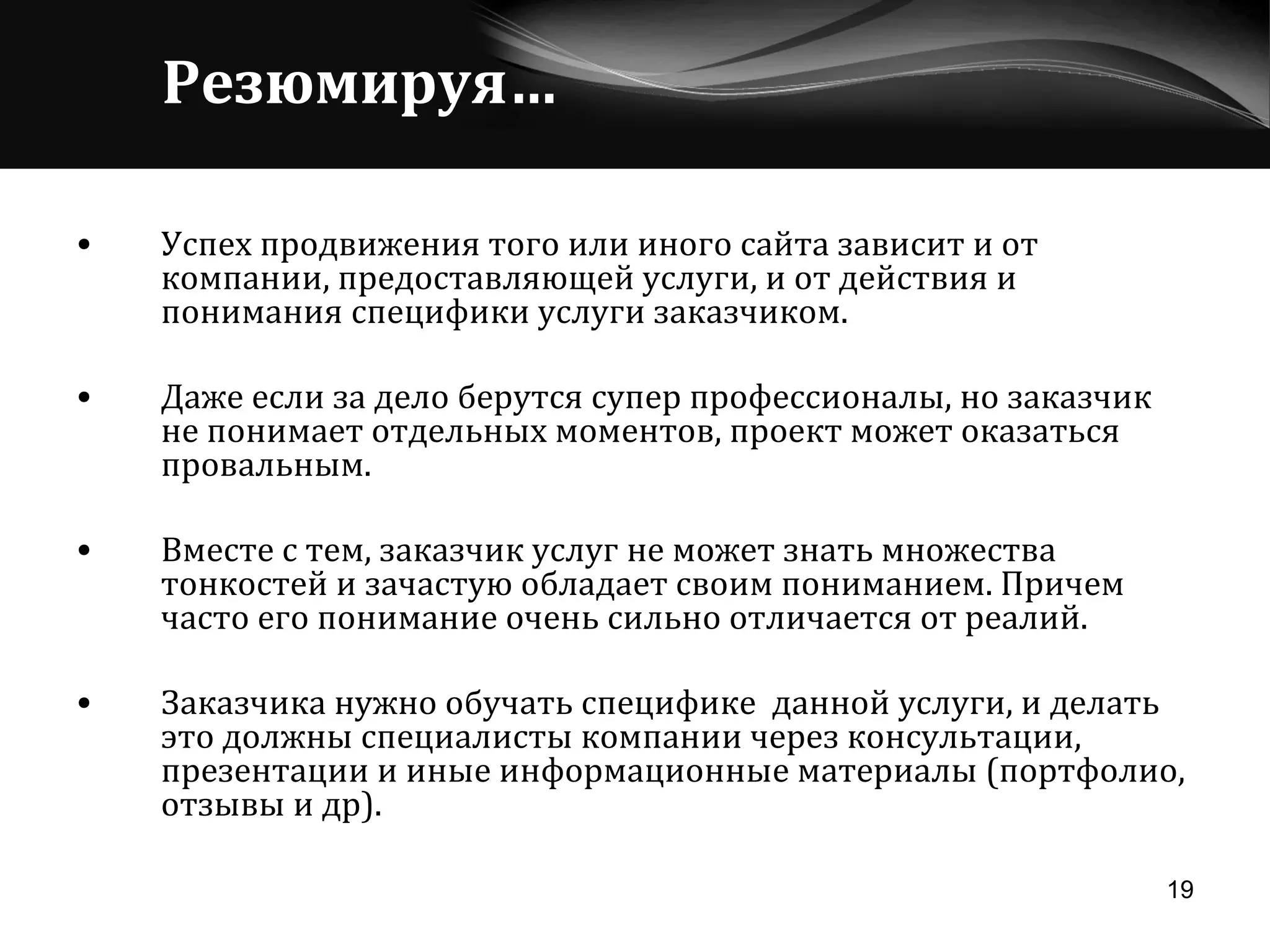Резюмируя… Успех продвижения того или иного сайта зависит и от компании, предоставляющей услуги, и от действия и понимания специфики услуги заказчиком.  Даже если за дело берутся супер профессионалы, но заказчик не понимает отдельных моментов, проект может оказаться провальным. Вместе с тем, заказчик услуг не может знать множества тонкостей и зачастую обладает своим пониманием. Причем часто его понимание очень сильно отличается от реалий.  Заказчика нужно обучать специфике  данной услуги, и делать это должны специалисты компании через консультации, презентации и иные информационные материалы (портфолио, отзывы и др). 