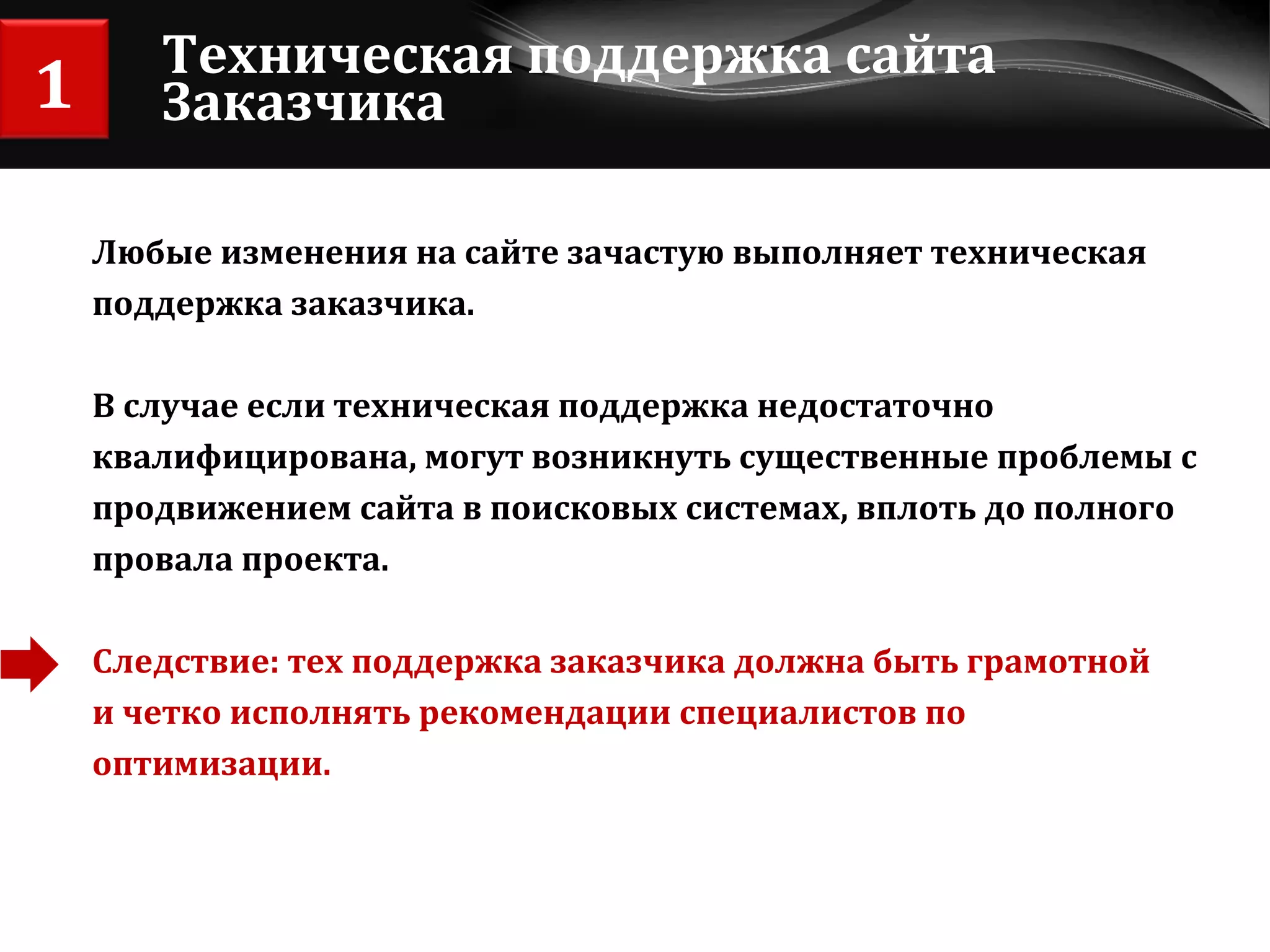 Техническая поддержка сайта Заказчика Любые изменения на сайте зачастую выполняет техническая  поддержка заказчика.  В случае если техническая поддержка недостаточно  квалифицирована, могут возникнуть существенные проблемы с  продвижением сайта в поисковых системах, вплоть до полного  провала проекта. Следствие: тех поддержка заказчика должна быть грамотной  и четко исполнять рекомендации специалистов по оптимизации. 1 