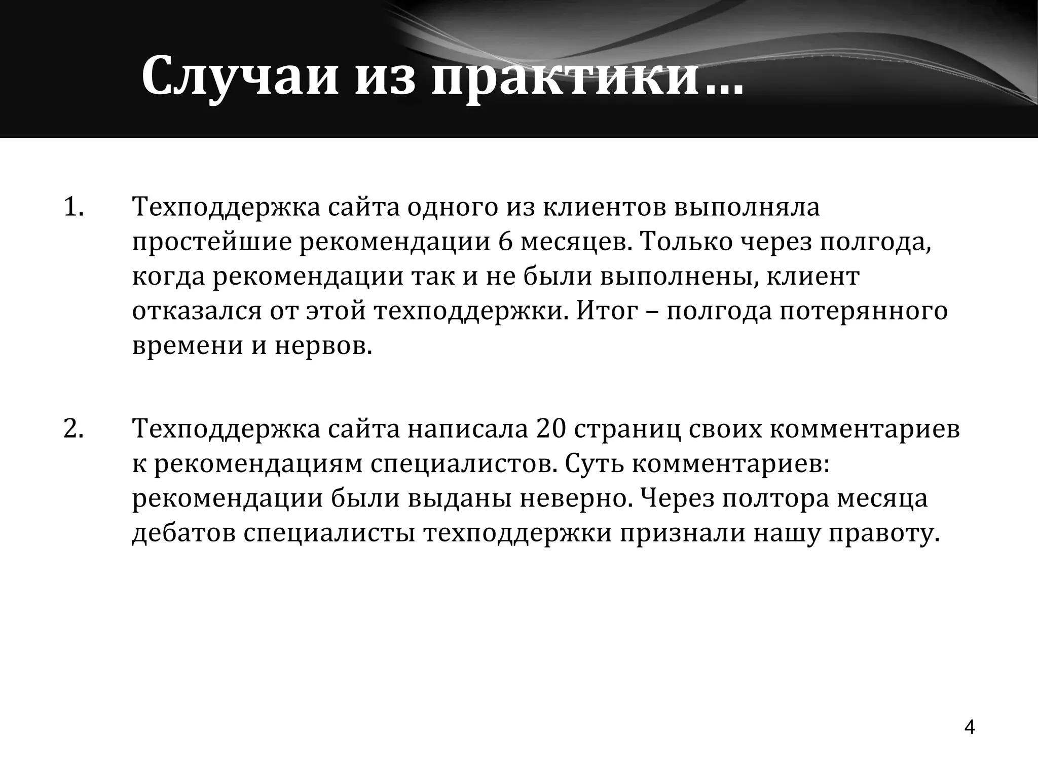 Случаи из практики… Техподдержка сайта одного из клиентов выполняла простейшие рекомендации 6 месяцев. Только через полгода, когда рекомендации так и не были выполнены, клиент отказался от этой техподдержки. Итог – полгода потерянного времени и нервов. 2. Техподдержка сайта написала 20 страниц своих комментариев к рекомендациям специалистов. Суть комментариев: рекомендации были выданы неверно. Через полтора месяца дебатов специалисты техподдержки признали нашу правоту. 