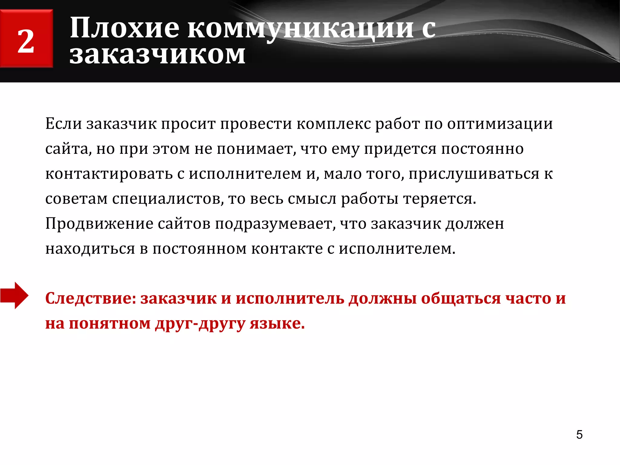 Плохие коммуникации с заказчиком Если заказчик просит провести комплекс работ по оптимизации сайта, но при этом не понимает, что ему придется постоянно  контактировать с исполнителем и, мало того, прислушиваться к  советам специалистов, то весь смысл работы теряется. Продвижение сайтов подразумевает, что заказчик должен находиться в постоянном контакте с исполнителем.  Следствие: заказчик и исполнитель должны общаться часто и  на понятном друг-другу языке. 2 
