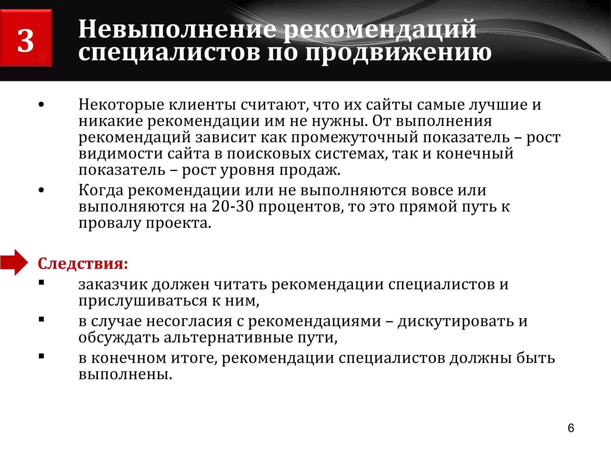 Невыполнение рекомендаций специалистов по продвижению Некоторые клиенты считают, что их сайты самые лучшие и никакие рекомендации им не нужны. От выполнения рекомендаций зависит как промежуточный показатель – рост видимости сайта в поисковых системах, так и конечный показатель – рост уровня продаж. Когда рекомендации или не выполняются вовсе или выполняются на 20-30 процентов, то это прямой путь к провалу проекта. Следствия:  заказчик должен читать рекомендации специалистов и прислушиваться к ним, в случае несогласия с рекомендациями – дискутировать и обсуждать альтернативные пути,  в конечном итоге, рекомендации специалистов должны быть выполнены. 3 