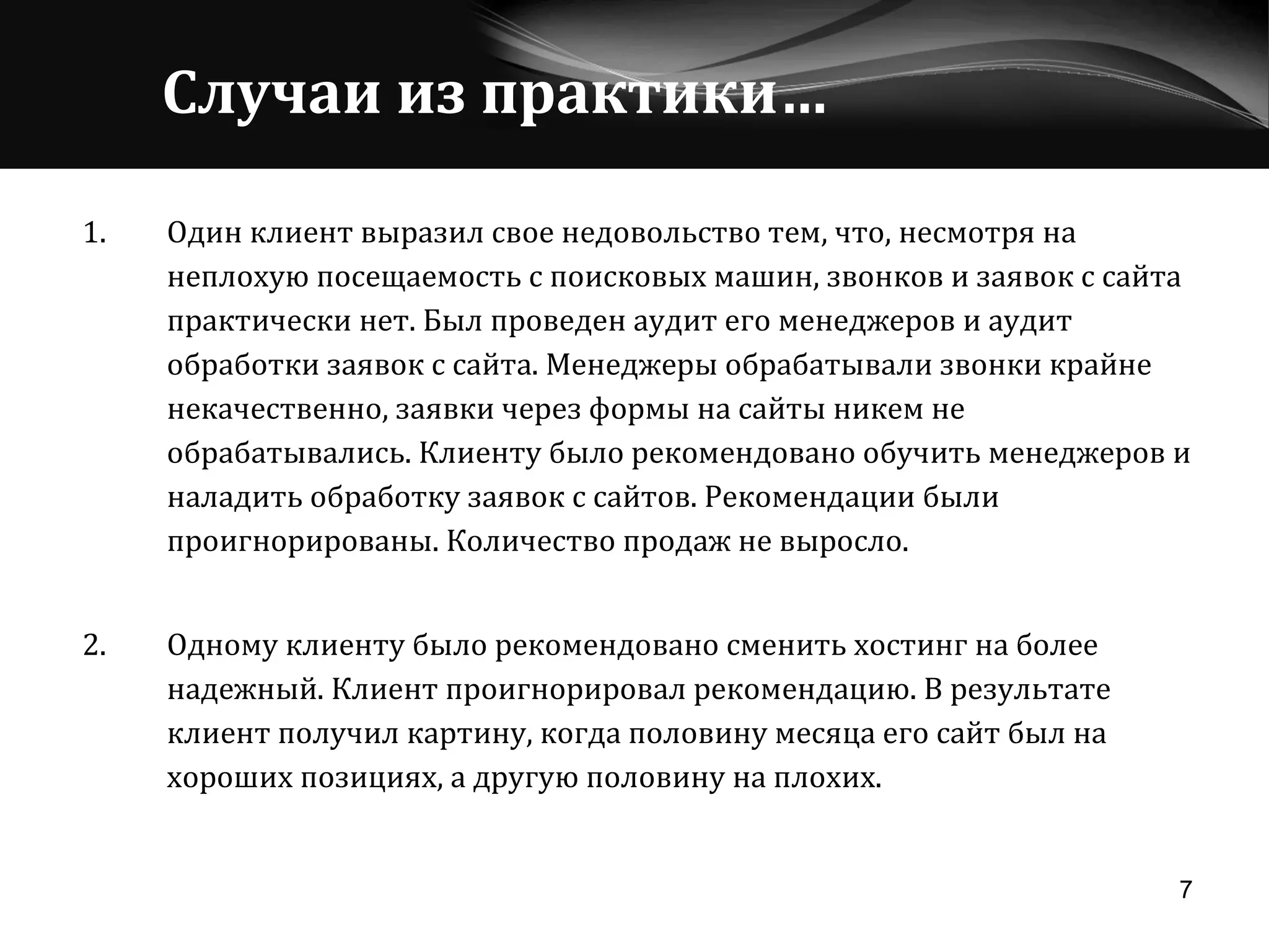 Случаи из практики… Один клиент выразил свое недовольство тем, что, несмотря на неплохую посещаемость с поисковых машин, звонков и заявок с сайта практически нет. Был проведен аудит его менеджеров и аудит обработки заявок с сайта. Менеджеры обрабатывали звонки крайне некачественно, заявки через формы на сайты никем не обрабатывались. Клиенту было рекомендовано обучить менеджеров и наладить обработку заявок с сайтов. Рекомендации были проигнорированы. Количество продаж не выросло. 2. Одному клиенту было рекомендовано сменить хостинг на более надежный. Клиент проигнорировал рекомендацию. В результате клиент получил картину, когда половину месяца его сайт был на хороших позициях, а другую половину на плохих. 