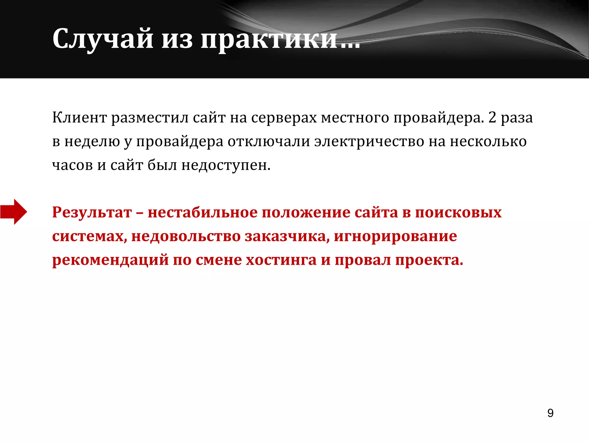 Случай из практики… Клиент разместил сайт на серверах местного провайдера. 2 раза  в неделю у провайдера отключали электричество на несколько  часов и сайт был недоступен.  Результат – нестабильное положение сайта в поисковых системах, недовольство заказчика, игнорирование рекомендаций по смене хостинга и провал проекта. 