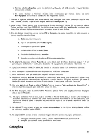 a. Formate o texto categorias, com o tipo de letra Arial Rounded MT Bold, tamanho 14 pt, cor branco e 
2/3 
alinhamento centrado. 
b. Os textos “Carros” e “Notícias” deverão estar evidenciados por marcas. Defina- os como 
hiperligações, associando-os a cada uma das respectivas páginas. 
7. Formate as ligações anteriores para activar efeitos para passagem com o rato, alterando o tipo de letra 
para Tahoma, tamanho 18 pto e estilo negrito itálico e cor Hex={66,FF,33}. 
8. Insira o texto “Quem somos” que se encontra no ficheiro textos.doc (página 2 ), no corpo da página. 
Aplique ao título a cor Hex={CC,00,00}, tipo de letra Arial , tamanho 20 pto e sublinhado, o restante texto 
deverá ficar a branco. Aplique aos parágrafos um avanço antes do texto de 8px. 
9. Crie dois botões interactivos com os nomes IPO e Contactos na página índex.htm, no lado esquerdo e, 
com as seguintes características: 
a. Estilo: coluna entrelaçada 3; 
b. Tipo de letra Verdana, tamanho 10 e negrito; 
c. Cor original do tipo de letra – preta; 
d. Cor temporária do tipo de letra – Verde; 
e. Cor do tipo de letra clicando – vermelho; 
f. Ligação, respectivamente às páginas IPO.htm e contactos.htm. 
10. Na página Carros digite o texto Automóveis e uma tabela com 2 linhas e 2 colunas. Largura = 46 em 
percentagem, alinhamento = centro, área de células =8, espaçamento entre células =6 e limites = 4. 
11. Aplique um limite de cor HEX = {66,FF,33} a todas as células da tabela e um alinhamento centrado. 
12. Insira a imagem e o calendário tal como é apresentado no ficheiro printscreen. 
13. Insira a animação flash que se encontra na pasta e o texto associado. 
14. Reproduza a página Notícias. Para organizar a informação deve utilizar uma tabela com 5 linhas e uma 
coluna e as seguintes características: alinhamento – centro, Largura= 600 pixels e Altura = 500 pixels. A 
tabela não deverá apresentar os limites. O texto (página 1) encontra-se no ficheiro “texto.doc” 
15. Crie uma galeria de fotos na página “Notícias” com o esquema “apresentação de diapositivos” e, 
crie uma legenda adequada para cada foto. Utilize três fotos. 
16. No final da página, digite a palavra TOPO. Associe à palavra TOPO uma ligação para início da página 
através de um Marcador. 
17. Na página contactos insira o texto, que se encontra no ficheiro “textos.doc”, e associe uma hiperligação 
de correio electrónico ao endereço de Email. Insira duas linhas horizontais de cor Hex={33,33,FF}, com 
3 pixéis de altura tal como se encontra no printscren da página a cor do título e do link de email, é o 
automático. 
18. Na página IPO insira o texto, a barra e a imagem mapaportugal e, crie 1 ponto activo poligonial, na área 
de Leiria com ligação à página LEIRIA. 
19. Na página LEIRIA escreva o texto e insira as imagens tal como aparece na página printscreen. 
a. Atracções turísticas (estilo= título1), Castelo e Estádio Municipal (estilo=título 4) 
b. Imagens posicionadas como aparecem no printscreen. 
Cotações 
 