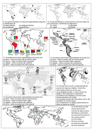 9. Os países marcados no mapa são regionalizados seguindo
a classificação de
(a) desenvolvidos (c) subdesenvolvidos
(b) emergentes (d) periféricos
10. O país identificado no mapa acima é o país de origem do
povo americano, identificado na alternativa
(a) China (c) Mongólia
(b) Japão (d) Rússia
11. Os países acima foram regionalizados de acordo com
(a) etnia – todos os países são de maioria negra
(b) idioma – todos os países falam português
(c) religião – todos os países são católicos
(d) clima – todos os países tem clima tropical
12. Os países acima foram regionalizados de acordo com
(a) etnia – todos os países são de maioria parda
(b) idioma – todos os países falam espanhol
(c) religião – todos os países são protestantes
(d) clima – todos os países tem clima temperado
13. Os países acima foram regionalizados de acordo com
(a) etnia – todos os países são de maioria branca.
(b) idioma – todos os países falam inglês.
(c) religião – todos os países são católicos.
(d) clima – todos os países tem clima tropical.
14. O mapa acima mostra a regionalização de
acordo com algumas religiões. Diante das
informações podemos concluir que
(a) as religiões que têm o maior número de
adeptos são Cristianismo e Islamismo.
(b) existem duas religiões no mundo e elas
sempre estiveram em conflito
(c) os países da Ásia são todos ateus, isto é, não
acreditam em nenhum deus.
(d) o cristianismo é a religião predominante em
todos os países do mundo.
15. O planisfério ao lado
mostra patrimônios
culturais de alguns países.
Identifique o patrimônio
que não está localizado no
seu espaço correto.
(a) Torre Eiffel.
(b) Torre de Pizza.
(c) Estátua da Liberdade.
(d) Cristo Redentor.
 