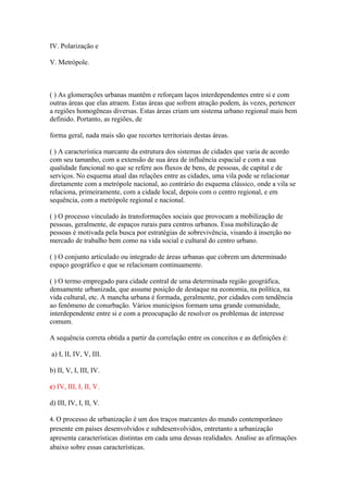 IV. Polarização e
V. Metrópole.
( ) As glomerações urbanas mantêm e reforçam laços interdependentes entre si e com
outras áreas que elas atraem. Estas áreas que sofrem atração podem, às vezes, pertencer
a regiões homogêneas diversas. Estas áreas criam um sistema urbano regional mais bem
definido. Portanto, as regiões, de
forma geral, nada mais são que recortes territoriais destas áreas.
( ) A característica marcante da estrutura dos sistemas de cidades que varia de acordo
com seu tamanho, com a extensão de sua área de influência espacial e com a sua
qualidade funcional no que se refere aos fluxos de bens, de pessoas, de capital e de
serviços. No esquema atual das relações entre as cidades, uma vila pode se relacionar
diretamente com a metrópole nacional, ao contrário do esquema clássico, onde a vila se
relaciona, primeiramente, com a cidade local, depois com o centro regional, e em
sequência, com a metrópole regional e nacional.
( ) O processo vinculado às transformações sociais que provocam a mobilização de
pessoas, geralmente, de espaços rurais para centros urbanos. Essa mobilização de
pessoas é motivada pela busca por estratégias de sobrevivência, visando à inserção no
mercado de trabalho bem como na vida social e cultural do centro urbano.
( ) O conjunto articulado ou integrado de áreas urbanas que cobrem um determinado
espaço geográfico e que se relacionam continuamente.
( ) O termo empregado para cidade central de uma determinada região geográfica,
densamente urbanizada, que assume posição de destaque na economia, na política, na
vida cultural, etc. A mancha urbana é formada, geralmente, por cidades com tendência
ao fenômeno de conurbação. Vários municípios formam uma grande comunidade,
interdependente entre si e com a preocupação de resolver os problemas de interesse
comum.
A sequência correta obtida a partir da correlação entre os conceitos e as definições é:
a) I, II, IV, V, III.
b) II, V, I, III, IV.
c) IV, III, I, II, V.
d) III, IV, I, II, V.
4. O processo de urbanização é um dos traços marcantes do mundo contemporâneo
presente em países desenvolvidos e subdesenvolvidos, entretanto a urbanização
apresenta características distintas em cada uma dessas realidades. Analise as afirmações
abaixo sobre essas características.
 