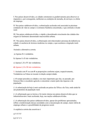 I. Nos países desenvolvidos, as cidades estruturam-se gradativamente para absorver os
migrantes e, por conseguinte, melhoram as condições de moradia, de serviços e a oferta
de emprego.
II. Nos países subdesenvolvidos, a urbanização acelerada está associada às péssimas
condições de vida no campo e à estrutura fundiária concentrada, o que estimula o êxodo
rural.
III. Nos países subdesenvolvidos, o rápido e desordenado crescimento das cidades deu
origem ao fenômeno denominado macrocefalia urbana.
IV. Nos países desenvolvidos, a urbanização está relacionada à presença da indústria na
cidade e à ausência de técnicas modernas no campo, o que acentuou a migração rural-
urbana.
Assinale a alternativa correta.
a) Apenas II é verdadeira.
b) Apenas I e II são verdadeiras.
c) Apenas I, II e IV são verdadeiras.
d) Apenas I, II e III são verdadeiras.
5. Assinale com V ou com F as proposições conforme sejam, respectivamente,
Verdadeiras ou Falsas no tocante à relação campo/cidade.
( ) O campo precedeu as cidades e era mais importante que elas, no passado, por
fornecer-lhes o excedente agrícola e concentrar a maior parte das riquezas e da
população.
( ) A urbanização de hoje é mais acelerada em países da África e da Ásia, onde ainda há
um predomínio da população rural.
( ) A urbanização que se iniciou e foi muito intensa nos países desenvolvidos que se
industrializavam é mais acelerada, hoje, nas nações subdesenvolvidas.
( ) A urbanização dos países subdesenvolvidos, apesar dos problemas apresentados,
reflete a modernização dessas sociedades com a mecanização do campo, maior oferta de
emprego urbano e a possibilidade de progresso social.
A seqüência correta das assertivas é
a) V F F F
b) F F V V
 