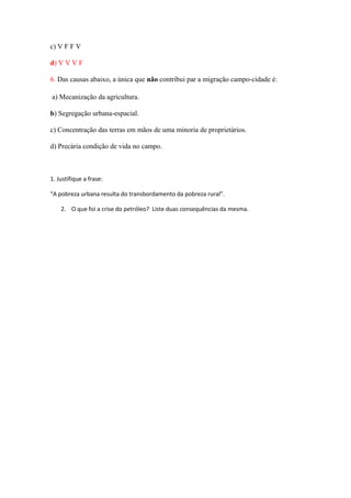 c) V F F V
d) V V V F
6. Das causas abaixo, a única que não contribui par a migração campo-cidade é:
a) Mecanização da agricultura.
b) Segregação urbana-espacial.
c) Concentração das terras em mãos de uma minoria de proprietários.
d) Precária condição de vida no campo.
1. Justifique a frase:
“A pobreza urbana resulta do transbordamento da pobreza rural”.
2. O que foi a crise do petróleo? Liste duas consequências da mesma.
 