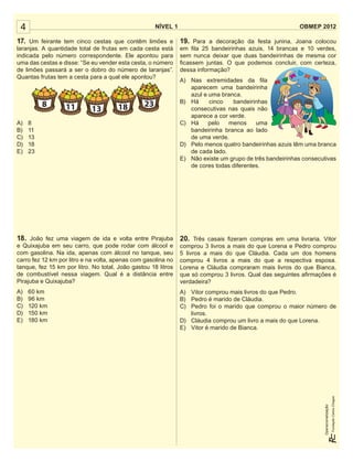 4

NÍVEL 1

OBMEP 2012

17. Um feirante tem cinco cestas que contêm limões e 19. Para a decoração da festa junina, Joana colocou
laranjas. A quantidade total de frutas em cada cesta está
indicada pelo número correspondente. Ele apontou para
uma das cestas e disse: “Se eu vender esta cesta, o número
de limões passará a ser o dobro do número de laranjas”.
Quantas frutas tem a cesta para a qual ele apontou?

8
A)
B)
C)
D)
E)

11

13

18

23

8
11
13
18
23

em ﬁla 25 bandeirinhas azuis, 14 brancas e 10 verdes,
sem nunca deixar que duas bandeirinhas de mesma cor
ﬁcassem juntas. O que podemos concluir, com certeza,
dessa informação?
A) Nas extremidades da ﬁla
aparecem uma bandeirinha
azul e uma branca.
B) Há
cinco
bandeirinhas
consecutivas nas quais não
aparece a cor verde.
C) Há
pelo
menos
uma
bandeirinha branca ao lado
de uma verde.
D) Pelo menos quatro bandeirinhas azuis têm uma branca
de cada lado.
E) Não existe um grupo de três bandeirinhas consecutivas
de cores todas diferentes.

20. Três casais ﬁzeram compras em uma livraria. Vitor
comprou 3 livros a mais do que Lorena e Pedro comprou
5 livros a mais do que Cláudia. Cada um dos homens
comprou 4 livros a mais do que a respectiva esposa.
Lorena e Cláudia compraram mais livros do que Bianca,
que só comprou 3 livros. Qual das seguintes aﬁrmações é
verdadeira?

A)
B)
C)
D)
E)

A) Vitor comprou mais livros do que Pedro.
B) Pedro é marido de Cláudia.
C) Pedro foi o marido que comprou o maior número de
livros.
D) Cláudia comprou um livro a mais do que Lorena.
E) Vitor é marido de Bianca.

60 km
96 km
120 km
150 km
180 km

Operacionalização:

18. João fez uma viagem de ida e volta entre Pirajuba
e Quixajuba em seu carro, que pode rodar com álcool e
com gasolina. Na ida, apenas com álcool no tanque, seu
carro fez 12 km por litro e na volta, apenas com gasolina no
tanque, fez 15 km por litro. No total, João gastou 18 litros
de combustível nessa viagem. Qual é a distância entre
Pirajuba e Quixajuba?

 