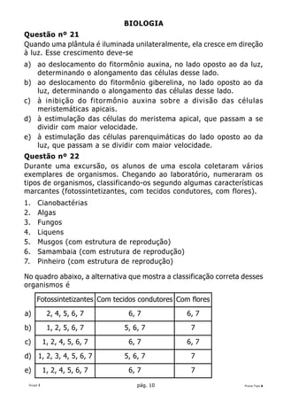 BIOLOGIA
Questão nº 21
Quando uma plântula é iluminada unilateralmente, ela cresce em direção
à luz. Esse crescimento deve-se
a) ao deslocamento do fitormônio auxina, no lado oposto ao da luz,
   determinando o alongamento das células desse lado.
b) ao deslocamento do fitormônio giberelina, no lado oposto ao da
   luz, determinando o alongamento das células desse lado.
c) à inibição do fitormônio auxina sobre a divisão das células
   meristemáticas apicais.
d) à estimulação das células do meristema apical, que passam a se
   dividir com maior velocidade.
e) à estimulação das células parenquimáticas do lado oposto ao da
   luz, que passam a se dividir com maior velocidade.
Questão nº 22
Durante uma excursão, os alunos de uma escola coletaram vários
exemplares de organismos. Chegando ao laboratório, numeraram os
tipos de organismos, classificando-os segundo algumas características
marcantes (fotossintetizantes, com tecidos condutores, com flores).
1.    Cianobactérias
2.    Algas
3.    Fungos
4.    Liquens
5.    Musgos (com estrutura de reprodução)
6.    Samambaia (com estrutura de reprodução)
7.    Pinheiro (com estrutura de reprodução)

No quadro abaixo, a alternativa que mostra a classificação correta desses
organismos é

      Fotossintetizantes Com tecidos condutores Com flores
a)          2, 4, 5, 6, 7        6, 7              6, 7
b)          1, 2, 5, 6, 7       5, 6, 7             7
c)         1, 2, 4, 5, 6, 7      6, 7              6, 7
d) 1, 2, 3, 4, 5, 6, 7          5, 6, 7             7
e)         1, 2, 4, 5, 6, 7      6, 7               7
 Grupo I                            pág. 10                        Prova Tipo A
 