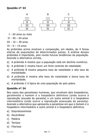 Questão nº 23

                   A                B               C
                    I                I               I
                   II               II               II
                   III             III              III
                   IV              IV               IV

   I - 65 anos ou mais
 II - 40 – 64 anos
III - 15 – 39 anos
IV - 0 – 14 anos
As pirâmides acima mostram a composição, em idades, de 4 faixas
etárias de populações de determinados países. A análise dessas
pirâmides é importante, pois revela futuras tendências da população.
Assinale a alternativa correta.
a) A pirâmide A mostra que a população está em declínio numérico.
b) A pirâmide C mostra haver um forte controle de natalidade.
c)      A pirâmide B mostra pequena taxa de natalidade e alta taxa de
        mortalidade.
d) A pirâmide A mostra alta taxa de natalidade e baixa taxa de
   mortalidade.
e) A pirâmide C é típica de uma população de país pobre.

Questão nº 24
Nos casos das parasitoses humanas, que envolvem dois hospedeiros,
geralmente o homem é o hospedeiro definitivo (onde ocorre a
reprodução sexuada do parasita) e um outro animal é o hospedeiro
intermediário (onde ocorre a reprodução assexuada do parasita).
Assinale a alternativa que apresenta a parasitose em que o homem é o
hospedeiro intermediário e outro animal é o hospedeiro definitivo.
a) Esquistossomose
b) Ascaridíase
c)      Malária
d) Teníase
e) Filariose
Prova Tipo A                     pág. 11                        Grupo I
 
