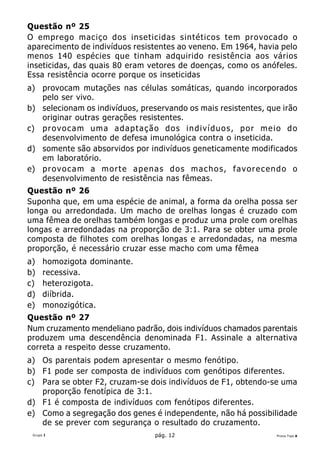 Questão nº 25
O emprego maciço dos inseticidas sintéticos tem provocado o
aparecimento de indivíduos resistentes ao veneno. Em 1964, havia pelo
menos 140 espécies que tinham adquirido resistência aos vários
inseticidas, das quais 80 eram vetores de doenças, como os anófeles.
Essa resistência ocorre porque os inseticidas
a) provocam mutações nas células somáticas, quando incorporados
   pelo ser vivo.
b) selecionam os indivíduos, preservando os mais resistentes, que irão
   originar outras gerações resistentes.
c) p r o v o c a m u m a a d a p t a ç ã o d o s i n d i v í d u o s , p o r m e i o d o
   desenvolvimento de defesa imunológica contra o inseticida.
d) somente são absorvidos por indivíduos geneticamente modificados
   em laboratório.
e) p r o v o c a m a m o r t e a p e n a s d o s m a c h o s , f a v o r e c e n d o o
   desenvolvimento de resistência nas fêmeas.
Questão nº 26
Suponha que, em uma espécie de animal, a forma da orelha possa ser
longa ou arredondada. Um macho de orelhas longas é cruzado com
uma fêmea de orelhas também longas e produz uma prole com orelhas
longas e arredondadas na proporção de 3:1. Para se obter uma prole
composta de filhotes com orelhas longas e arredondadas, na mesma
proporção, é necessário cruzar esse macho com uma fêmea
a)    homozigota dominante.
b)    recessiva.
c)    heterozigota.
d)    diíbrida.
e)    monozigótica.
Questão nº 27
Num cruzamento mendeliano padrão, dois indivíduos chamados parentais
produzem uma descendência denominada F1. Assinale a alternativa
correta a respeito desse cruzamento.
a) Os parentais podem apresentar o mesmo fenótipo.
b) F1 pode ser composta de indivíduos com genótipos diferentes.
c) Para se obter F2, cruzam-se dois indivíduos de F1, obtendo-se uma
   proporção fenotípica de 3:1.
d) F1 é composta de indivíduos com fenótipos diferentes.
e) Como a segregação dos genes é independente, não há possibilidade
   de se prever com segurança o resultado do cruzamento.
 Grupo I                                 pág. 12                                 Prova Tipo A
 