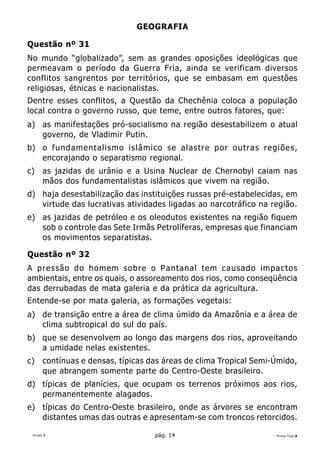 GEOGRAFIA

Questão nº 31
No mundo “globalizado”, sem as grandes oposições ideológicas que
permeavam o período da Guerra Fria, ainda se verificam diversos
conflitos sangrentos por territórios, que se embasam em questões
religiosas, étnicas e nacionalistas.
Dentre esses conflitos, a Questão da Chechênia coloca a população
local contra o governo russo, que teme, entre outros fatores, que:
a) as manifestações pró-socialismo na região desestabilizem o atual
   governo, de Vladimir Putin.
b) o fundamentalismo islâmico se alastre por outras regiões,
   encorajando o separatismo regional.
c)    as jazidas de urânio e a Usina Nuclear de Chernobyl caiam nas
      mãos dos fundamentalistas islâmicos que vivem na região.
d) haja desestabilização das instituições russas pré-estabelecidas, em
   virtude das lucrativas atividades ligadas ao narcotráfico na região.
e) as jazidas de petróleo e os oleodutos existentes na região fiquem
   sob o controle das Sete Irmãs Petrolíferas, empresas que financiam
   os movimentos separatistas.

Questão nº 32
A pressão do homem sobre o Pantanal tem causado impactos
ambientais, entre os quais, o assoreamento dos rios, como conseqüência
das derrubadas de mata galeria e da prática da agricultura.
Entende-se por mata galeria, as formações vegetais:
a) de transição entre a área de clima úmido da Amazônia e a área de
   clima subtropical do sul do país.
b) que se desenvolvem ao longo das margens dos rios, aproveitando
   a umidade nelas existentes.
c)    contínuas e densas, típicas das áreas de clima Tropical Semi-Úmido,
      que abrangem somente parte do Centro-Oeste brasileiro.
d) típicas de planícies, que ocupam os terrenos próximos aos rios,
   permanentemente alagados.
e) típicas do Centro-Oeste brasileiro, onde as árvores se encontram
   distantes umas das outras e apresentam-se com troncos retorcidos.

 Grupo I                           pág. 14                         Prova Tipo A
 