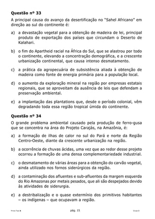 Questão nº 33
A principal causa do avanço da desertificação no “Sahel Africano” em
direção ao sul do continente é:

a) a devastação vegetal para a obtenção de madeira de lei, principal
   produto de exportação dos países que circundam o Deserto de
   Kalahari.

b) o fim do Apartheid racial na África do Sul, que se alastrou por todo
   o continente, elevando a concentração demográfica, e a crescente
   urbanização continental, que causa intenso desmatamento.

c)      a prática da agropecuária de subsistência aliada à obtenção de
        madeira como fonte de energia primária para a população local.

d) o aumento da exploração mineral na região por empresas estatais
   regionais, que se aproveitam da ausência de leis que defendam a
   preservação ambiental.

e) a implantação das plantations que, desde o período colonial, vêm
   degradando toda essa região tropical úmida do continente.

Questão nº 34
O grande problema ambiental causado pela produção de ferro-gusa
que se concentra na área do Projeto Carajás, na Amazônia, é:

a) a formação de ilhas de calor no sul do Pará e norte da Região
   Centro-Oeste, diante da crescente urbanização na região.

b) a ocorrência de chuvas ácidas, uma vez que ao redor desse projeto
   ocorreu a formação de uma densa complementariedade industrial.

c)      o desmatamento de várias áreas para a obtenção do carvão vegetal,
        ainda utilizado nos fornos siderúrgicos da região.

d) a contaminação dos afluentes e sub-afluentes da margem esquerda
   do Rio Amazonas por metais pesados, que ali são despejados devido
   às atividades de siderurgia.

e) a destribalização e o quase extermínio dos primitivos habitantes
   – os indígenas – que ocupavam a região.

Prova Tipo A                       pág. 15                          Grupo I
 