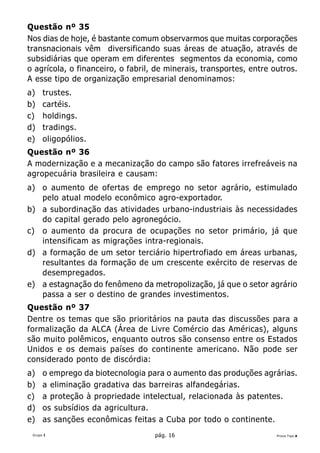 Questão nº 35
Nos dias de hoje, é bastante comum observarmos que muitas corporações
transnacionais vêm diversificando suas áreas de atuação, através de
subsidiárias que operam em diferentes segmentos da economia, como
o agrícola, o financeiro, o fabril, de minerais, transportes, entre outros.
A esse tipo de organização empresarial denominamos:
a)    trustes.
b)    cartéis.
c)    holdings.
d)    tradings.
e)    oligopólios.
Questão nº 36
A modernização e a mecanização do campo são fatores irrefreáveis na
agropecuária brasileira e causam:
a) o aumento de ofertas de emprego no setor agrário, estimulado
   pelo atual modelo econômico agro-exportador.
b) a subordinação das atividades urbano-industriais às necessidades
   do capital gerado pelo agronegócio.
c) o aumento da procura de ocupações no setor primário, já que
   intensificam as migrações intra-regionais.
d) a formação de um setor terciário hipertrofiado em áreas urbanas,
   resultantes da formação de um crescente exército de reservas de
   desempregados.
e) a estagnação do fenômeno da metropolização, já que o setor agrário
   passa a ser o destino de grandes investimentos.
Questão nº 37
Dentre os temas que são prioritários na pauta das discussões para a
formalização da ALCA (Área de Livre Comércio das Américas), alguns
são muito polêmicos, enquanto outros são consenso entre os Estados
Unidos e os demais países do continente americano. Não pode ser
considerado ponto de discórdia:
a)    o emprego da biotecnologia para o aumento das produções agrárias.
b)    a eliminação gradativa das barreiras alfandegárias.
c)    a proteção à propriedade intelectual, relacionada às patentes.
d)    os subsídios da agricultura.
e)    as sanções econômicas feitas a Cuba por todo o continente.
 Grupo I                           pág. 16                           Prova Tipo A
 