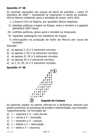 Questão nº 38
As recentes elevações nos preços do barril de petróleo – neste 2º
semestre de 2004 – novamente se relacionam à oferta do produto.
Vários fatores colaboram para a escalada do preço, entre eles:
     I. a Guerra Civil na Nigéria, por questões étnico-religiosas.
   II. batalhas políticas e legais na Rússia, entre o Kremlin e a gigante
       petrolífera OAO Yukos.
 III. conflitos políticos, greve geral e tensões na Venezuela.
   IV. repetidas sabotagens nos oleodutos do Iraque.
  V. interrupções na produção do Golfo do México por causa de
     furacões.
Assinale:
a)      se     apenas I, II e V estiverem corretos.
b)      se     apenas I, III e IV estiverem corretos.
c)      se     apenas II, III e V estiverem corretos.
d)      se     apenas III e V estiverem corretos.
e)      se     I, II, III, IV e V estiverem corretos.
Questão nº 39




As palavras usadas no poema referem-se a fenômenos naturais que
podem promover os processos de erosão e sedimentação, que resultam,
respectivamente, na formação de:
a) 1 – voçoroca e 2 – solo aluvial.
b) 1 – ravina e 2 – lixiviação.
c) 1 – meandro e 2 – canyon.
d) 1 – falésia e 2 – laterização.
e) 1 – delta e 2 – voçoroca.
Prova Tipo A                            pág. 17                      Grupo I
 