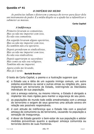 Questão nº 41
                       O IMPÉRIO DO MEDO
    As potências inflam e distorcem a ameaça do terror para fazer dela
um instrumento de poder. E a mídia dispõe-se a ajudá-las a infantilizar e
submeter as massas.
                                                            Carta Capital

        A indiferença
Primeiro levaram os comunistas,
Mas eu não me importei com isso,
Eu não sou comunista.
Em seguida levaram alguns operários,
Mas eu não me importei com isso,
Eu também não era operário.
Depois prenderam os sindicalistas,
Mas eu não me importei com isso,
Eu não sou sindicalista.
Depois agarraram os sacerdotes
Mas como eu não sou religioso,
Também não me importei.
Agora estão me levando,
Mas já é tarde.
                  Bertold Brechet

O texto de Carta Capital, o poema e a ilustração sugerem que
a) o Estado usa a idéia de um suposto inimigo comum, um outro
   sistema econômico ou social e outras etnias ou religiões etc, para
   implantar um terrorismo de Estado, restringindo as liberdades
   individuais de sua população.
b) com a ameaça externa, ou mesmo interna, o Estado é obrigado a
   implantar leis mais rígidas para manter a segurança de seu povo.
c)      as populações do mundo todo estão amedrontadas com a ameaça
        do terrorismo e exigem de seus governos uma atitude severa em
        relação aos possíveis responsáveis.
d) é com atitude de indiferença que o Estado lida com a possível
   ameaça do comunismo ou do terrorismo, causando na população a
   sensação de insegurança.
e) é dever do Estado garantir o bem-estar de sua população e adotar
   medidas preventivas quanto a qualquer ameaça comunista ou
   terrorista dentro de suas fronteiras.
Prova Tipo A                        pág. 19                         Grupo I
 