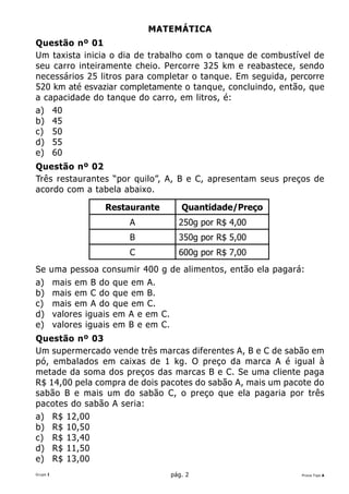 MATEMÁTICA
Questão nº 01
Um taxista inicia o dia de trabalho com o tanque de combustível de
seu carro inteiramente cheio. Percorre 325 km e reabastece, sendo
necessários 25 litros para completar o tanque. Em seguida, percorre
520 km até esvaziar completamente o tanque, concluindo, então, que
a capacidade do tanque do carro, em litros, é:
a) 40
b) 45
c) 50
d) 55
e) 60
Questão nº 02
Três restaurantes “por quilo”, A, B e C, apresentam seus preços de
acordo com a tabela abaixo.

                  Restaurante       Quantidade/Preço
                        A          250g por R$ 4,00
                        B          350g por R$ 5,00
                        C          600g por R$ 7,00
Se    uma pessoa consumir 400 g de alimentos, então ela pagará:
a)     mais em B do que em A.
b)     mais em C do que em B.
c)     mais em A do que em C.
d)     valores iguais em A e em C.
e)     valores iguais em B e em C.
Questão nº 03
Um supermercado vende três marcas diferentes A, B e C de sabão em
pó, embalados em caixas de 1 kg. O preço da marca A é igual à
metade da soma dos preços das marcas B e C. Se uma cliente paga
R$ 14,00 pela compra de dois pacotes do sabão A, mais um pacote do
sabão B e mais um do sabão C, o preço que ela pagaria por três
pacotes do sabão A seria:
a) R$ 12,00
b) R$ 10,50
c) R$ 13,40
d) R$ 11,50
e) R$ 13,00
Grupo I                          pág. 2                       Prova Tipo A
 