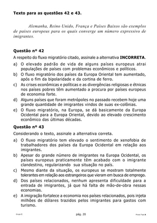 Texto para as questões 42 e 43.


        Alemanha, Reino Unido, França e Países Baixos são exemplos
de paises europeus para os quais converge um número expressivo de
imigrantes.


Questão nº 42
A respeito do fluxo migratório citado, assinale a alternativa INCORRETA.
a) O elevado padrão de vida de alguns países europeus atrai
   populações de países com problemas econômicos e políticos.
b) O fluxo migratório dos países da Europa Oriental tem aumentado,
   após o fim da bipolaridade e da cortina de ferro.
c) As crises econômicas e políticas e as divergências religiosas e étnicas
   nos países pobres têm aumentado a procura por países europeus
   de economia forte.
d) Alguns países que foram metrópoles no passado recebem hoje uma
   grande quantidade de imigrantes vindos de suas ex-colônias.
e) O fluxo migratório, na Europa, se dá basicamente da Europa
   Ocidental para a Europa Oriental, devido ao elevado crescimento
   econômico das últimas décadas.
Questão nº 43
Considerando o texto, assinale a alternativa correta.
a) O fluxo migratório tem elevado o sentimento de xenofobia de
   trabalhadores dos países da Europa Ocidental em relação aos
   imigrantes.
b) Apesar do grande número de imigrantes na Europa Ocidental, os
   países europeus praticamente têm acabado com o imigrante
   clandestino, regularizando sua situação no país.
c) Mesmo diante da situação, os europeus se mostram totalmente
   tolerantes em relação aos estrangeiros que vieram em busca de emprego.
d) Dos países relacionados, nenhum apresenta dificuldade para a
   entrada de imigrantes, já que há falta de mão-de-obra nessas
   economias.
e) A imigração fortalece a economia nos países relacionados, pois injeta
   milhões de dólares trazidos pelos imigrantes para gastos com
   turismo.

 Grupo I                           pág. 20                          Prova Tipo A
 