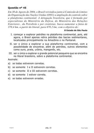 Questão nº 45
Em 30 de Agosto de 2004, o Brasil reivindica junto à Comissão de Limites
da Organização das Nações Unidas (ONU) a ampliação do controle sobre
a plataforma continental. A delegação brasileira, que é formada por
especialistas do Ministério da Defesa, do Ministério das Relações
Exteriores , da Petrobrás e por cientistas, busca aumentar a faixa de
370,4 km, a partir do litoral, para 678,2 km, com o objetivo de:
                                                   O Estado de São Paulo

     I. começar a explorar petróleo na plataforma continental, pois, até
        agora, o Brasil apenas retira petróleo das bacias sedimentares,
        localizadas principalmente na Amazônia e no Pantanal.
 II. ser o único a explorar a sua plataforma continental, com a
     possibilidade de encontrar, além de petróleo, outros elementos
     como ouro, prata, urânio, manganês, etc.
 III. ser o único a explorar o grande potencial pesqueiro que se encontra
      no litoral brasileiro, sobre a plataforma continental.
Assinale:
a) se todas estiverem corretas.
b) se somente I e II estiverem corretas.
c)    se somente II e III estiverem corretas.
d) se somente I estiver correta.
e) se todas estiverem erradas.




 Grupo I                           pág. 22                         Prova Tipo A
 