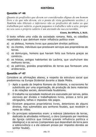 HISTÓRIA

Questão nº 46
Quanto às profissões que devem ser consideradas dignas de um homem
livre e às que não devem, eis o ponto de vista geralmente aceito.(...)
Também não liberais e inferiores são as profissões de todos os que
trabalham por salário, a quem pagamos o trabalho e não a arte, porque
no seu caso o próprio salário é um atestado da sua escravidão.
                                              Cícero, De Officiis, I, XLII.

O texto reflete uma visão da sociedade romana. Nela, os cidadãos
respeitados e que detinham maior influência política eram
a) os plebeus, homens livres que possuíam direitos políticos.
b) os clientes, indivíduos que prestavam serviços aos proprietários de
   terras.
c) os demiurgos, homens que haviam feito sua fortuna graças ao
   comércio.
d) os hilotas, antigos habitantes da Lacônia, que usufruíram das
   melhores terras.
e) os patrícios, grandes proprietários de terras que formavam uma
   aristocracia.
Questão nº 47
Considere as afirmações abaixo, a respeito da estrutura social que
predominou na Europa Ocidental durante a Idade Média.
   I - Após a queda do Império Romano do Ocidente, o escravismo foi
       substituído por uma organização, de produção de bens materiais
       e de relações sociais, denominada feudalismo.
 II - O trabalho na sociedade medieval era executado por servos, pelos
      escravos por dívidas e trabalhadores livres, presos a terra por
      obrigações, talhas e impostos não pagos.
III - Existiam pequenos proprietários livres, detentores de alguns
      direitos, mas submetidos aos senhores feudais, que recebiam o
      nome de vilões.
IV - Os principais estamentos eram: a nobreza (detentora de terras,
     dedicada às atividades militares), o clero (composto por membros
     da Igreja católica que tinham grande influência política e
     ideológica) e os servos (camponeses que dependiam da terra para
     a sobrevivência e a ela estavam presos por impostos devidos ao
     senhor feudal).
Prova Tipo A                    pág. 23                              Grupo I
 