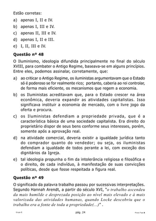 Estão corretas:
a) apenas I, II e IV.
b) apenas I, III e IV.
c)    apenas II, III e IV.
d) apenas I, II e III.
e) I, II, III e IV.

Questão nº 48
O Iluminismo, ideologia difundida principalmente no final do século
XVIII, para combater o Antigo Regime, baseava-se em alguns princípios.
Entre eles, podemos assinalar, corretamente, que:
a) ao criticar o Antigo Regime, os iluministas argumentavam que o Estado
   só é poderoso se for realmente rico; portanto, caberia ao rei controlar,
   de forma mais eficiente, os mecanismos que regem a economia.
b) os Iluministas acreditavam que, para o Estado crescer na área
   econômica, deveria expandir as atividades capitalistas. Isso
   significava instituir a economia de mercado, com o livre jogo da
   oferta e procura.
c)    os Iluministas defendiam a propriedade privada, que é a
      característica básica de uma sociedade capitalista. Era direito do
      proprietário dispor de seus bens conforme seus interesses, porém,
      somente após a aprovação real.
d) na atividade comercial, deveria existir a igualdade jurídica tanto
   do comprador quanto do vendedor; ou seja, os iluministas
   defendiam a igualdade de todos perante a lei, com exceção dos
   dignitários da Igreja.
e) tal ideologia propunha o fim da intolerância religiosa e filosófica e
   o direito, de cada indivíduo, à manifestação de suas convicções
   políticas, desde que fosse respeitada a figura real.

Questão nº 49
O significado da palavra trabalho passou por sucessivas interpretações.
Segundo Hannah Arendt, a partir do século XVI, “o trabalho ascendeu
da mais humilde e desprezada posição ao nível mais elevado e à mais
valorizada das atividades humanas, quando Locke descobriu que o
trabalho era a fonte de toda a propriedade(...) ” .
 Grupo I                           pág. 24                           Prova Tipo A
 