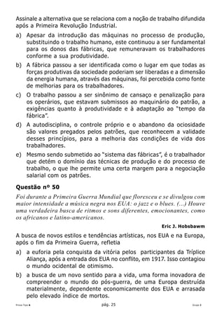 Assinale a alternativa que se relaciona com a noção de trabalho difundida
após a Primeira Revolução Industrial.
a) Apesar da introdução das máquinas no processo de produção,
   substituindo o trabalho humano, este continuou a ser fundamental
   para os donos das fábricas, que remuneravam os trabalhadores
   conforme a sua produtividade.
b) A fábrica passou a ser identificada como o lugar em que todas as
   forças produtivas da sociedade poderiam ser liberadas e a dimensão
   da energia humana, através das máquinas, foi percebida como fonte
   de melhorias para os trabalhadores.
c)      O trabalho passou a ser sinônimo de cansaço e penalização para
        os operários, que estavam submissos ao maquinário do patrão, a
        exigências quanto à produtividade e à adaptação ao “tempo da
        fábrica”.
d) A autodisciplina, o controle próprio e o abandono da ociosidade
   são valores pregados pelos patrões, que reconhecem a validade
   desses princípios, para a melhoria das condições de vida dos
   trabalhadores.
e) Mesmo sendo submetido ao “sistema das fábricas”, é o trabalhador
   que detém o domínio das técnicas de produção e do processo de
   trabalho, o que lhe permite uma certa margem para a negociação
   salarial com os patrões.

Questão nº 50
Foi durante a Primeira Guerra Mundial que floresceu e se divulgou com
maior intensidade a música negra nos EUA: o jazz e o blues. (...) Houve
uma verdadeira busca de ritmos e sons diferentes, emocionantes, como
os africanos e latino-americanos.
                                                        Eric J. Hobsbawm

A busca de novos estilos e tendências artísticas, nos EUA e na Europa,
após o fim da Primeira Guerra, refletia
a) a euforia pela conquista da vitória pelos participantes da Tríplice
   Aliança, após a entrada dos EUA no conflito, em 1917. Isso contagiou
   o mundo ocidental de otimismo.
b) a busca de um novo sentido para a vida, uma forma inovadora de
   compreender o mundo do pós-guerra, de uma Europa destruída
   materialmente, dependente economicamente dos EUA e arrasada
   pelo elevado índice de mortos.
Prova Tipo A                      pág. 25                           Grupo I
 