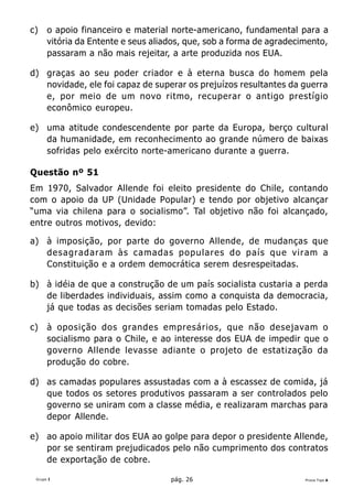 c)    o apoio financeiro e material norte-americano, fundamental para a
      vitória da Entente e seus aliados, que, sob a forma de agradecimento,
      passaram a não mais rejeitar, a arte produzida nos EUA.

d) graças ao seu poder criador e à eterna busca do homem pela
   novidade, ele foi capaz de superar os prejuízos resultantes da guerra
   e, por meio de um novo ritmo, recuperar o antigo prestígio
   econômico europeu.

e) uma atitude condescendente por parte da Europa, berço cultural
   da humanidade, em reconhecimento ao grande número de baixas
   sofridas pelo exército norte-americano durante a guerra.

Questão nº 51
Em 1970, Salvador Allende foi eleito presidente do Chile, contando
com o apoio da UP (Unidade Popular) e tendo por objetivo alcançar
“uma via chilena para o socialismo”. Tal objetivo não foi alcançado,
entre outros motivos, devido:

a) à imposição, por parte do governo Allende, de mudanças que
   desagradaram às camadas populares do país que viram a
   Constituição e a ordem democrática serem desrespeitadas.

b) à idéia de que a construção de um país socialista custaria a perda
   de liberdades individuais, assim como a conquista da democracia,
   já que todas as decisões seriam tomadas pelo Estado.

c)    à oposição dos grandes empresários, que não desejavam o
      socialismo para o Chile, e ao interesse dos EUA de impedir que o
      governo Allende levasse adiante o projeto de estatização da
      produção do cobre.

d) as camadas populares assustadas com a à escassez de comida, já
   que todos os setores produtivos passaram a ser controlados pelo
   governo se uniram com a classe média, e realizaram marchas para
   depor Allende.

e) ao apoio militar dos EUA ao golpe para depor o presidente Allende,
   por se sentiram prejudicados pelo não cumprimento dos contratos
   de exportação de cobre.

 Grupo I                            pág. 26                          Prova Tipo A
 