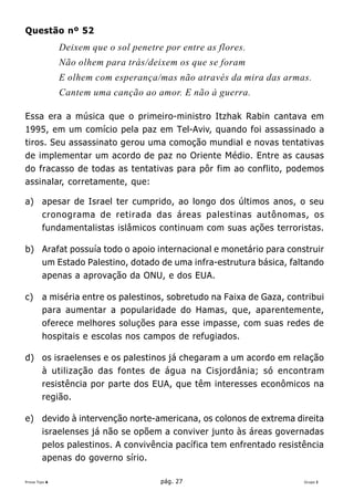 Questão nº 52
               Deixem que o sol penetre por entre as flores.
               Não olhem para trás/deixem os que se foram
               E olhem com esperança/mas não através da mira das armas.
               Cantem uma canção ao amor. E não à guerra.

Essa era a música que o primeiro-ministro Itzhak Rabin cantava em
1995, em um comício pela paz em Tel-Aviv, quando foi assassinado a
tiros. Seu assassinato gerou uma comoção mundial e novas tentativas
de implementar um acordo de paz no Oriente Médio. Entre as causas
do fracasso de todas as tentativas para pôr fim ao conflito, podemos
assinalar, corretamente, que:

a) apesar de Israel ter cumprido, ao longo dos últimos anos, o seu
   cronograma de retirada das áreas palestinas autônomas, os
   fundamentalistas islâmicos continuam com suas ações terroristas.

b) Arafat possuía todo o apoio internacional e monetário para construir
   um Estado Palestino, dotado de uma infra-estrutura básica, faltando
   apenas a aprovação da ONU, e dos EUA.

c)      a miséria entre os palestinos, sobretudo na Faixa de Gaza, contribui
        para aumentar a popularidade do Hamas, que, aparentemente,
        oferece melhores soluções para esse impasse, com suas redes de
        hospitais e escolas nos campos de refugiados.

d) os israelenses e os palestinos já chegaram a um acordo em relação
   à utilização das fontes de água na Cisjordânia; só encontram
   resistência por parte dos EUA, que têm interesses econômicos na
   região.

e) devido à intervenção norte-americana, os colonos de extrema direita
   israelenses já não se opõem a conviver junto às áreas governadas
   pelos palestinos. A convivência pacífica tem enfrentado resistência
   apenas do governo sírio.

Prova Tipo A                           pág. 27                         Grupo I
 