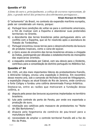 Questão nº 53
A fome do ouro e, principalmente, a cobiça de escravos representam, de
fato, o grande móvel dos primeiros descobrimentos portugueses...
                                              Sérgio Buarque de Holanda

O “achamento” do Brasil, no contexto da expansão marítima européia,
pode ser considerado um marco, porque:
a) Portugal teve condições de voltar-se para o continente americano,
   a fim de rivalizar com a Espanha e abandonar suas pretensões
   territoriais no Oriente.
b) a descoberta das terras brasileiras pelos portugueses abriu um
   conflito com a Espanha, que só foi resolvido após a assinatura do
   Tratado de Tordesilhas.
c) Portugal encontrou novas terras para o desenvolvimento da lavoura
   de produtos tropicais, como a cana-de-açúcar.
d) o mero acaso do encontro das terras brasileiras atrasou a chegada
   às Índias, postergando por décadas o estabelecimento do monopólio
   das especiarias orientais.
e) a esquadra comandada por Cabral, com seu desvio para o Ocidente,
   contribuiu para a consolidação do domínio português no Atlântico Sul.
Questão nº 54
Em 1555, um dos mais importantes líderes do protestantismo francês,
o Almirante Coligny, enviou uma expedição à América. Em novembro
desse mesmo ano, sob o comando de Nicholas Durand de Villegaignon,
a expedição chegou ao atual Estado do Rio de Janeiro, onde construiu
o forte Coligny e fundou uma colônia denominada França Antártica.
Destaca-se , entre as razões que motivaram a fundação dessa
colônia, a:
a) disputa pela posse das lavouras açucareiras implantadas no território
   brasileiro.
b) luta pelo controle do porto de Paraty, por onde era exportada a
   produção de ouro.
c) retaliação aos católicos pelo massacre de protestantes na “Noite
   de São Bartolomeu”.
d) disputa pela hegemonia do comércio de pau-brasil para a
   manufatura têxtil.
e) necessidade de ampliar o controle territorial francês até a foz do
   Rio da Prata.
 Grupo I                          pág. 28                         Prova Tipo A
 