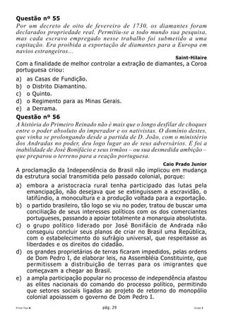 Questão nº 55
Por um decreto de oito de fevereiro de 1730, os diamantes foram
declarados propriedade real. Permitiu-se a todo mundo sua pesquisa,
mas cada escravo empregado nesse trabalho foi submetido a uma
capitação. Era proibida a exportação de diamantes para a Europa em
navios estrangeiros...
                                                             Saint-Hilaire
Com a finalidade de melhor controlar a extração de diamantes, a Coroa
portuguesa criou:
a)      as Casas de Fundição.
b)      o Distrito Diamantino.
c)      o Quinto.
d)      o Regimento para as Minas Gerais.
e)      a Derrama.
Questão nº 56
A história do Primeiro Reinado não é mais que o longo desfilar de choques
entre o poder absoluto do imperador e os nativistas. O domínio destes,
que vinha se prolongando desde a partida de D. João, com o ministério
dos Andradas no poder, deu logo lugar ao de seus adversários. E foi a
inabilidade de José Bonifácio e seus irmãos – ou sua desmedida ambição –
que preparou o terreno para a reação portuguesa.
                                                        Caio Prado Junior
A proclamação da Independência do Brasil não implicou em mudança
da estrutura social transmitida pelo passado colonial, porque:
a) embora a aristocracia rural tenha participado das lutas pela
   emancipação, não desejava que se extinguissem a escravidão, o
   latifúndio, a monocultura e a produção voltada para a exportação.
b) o partido brasileiro, tão logo se viu no poder, tratou de buscar uma
   conciliação de seus interesses políticos com os dos comerciantes
   portugueses, passando a apoiar totalmente a monarquia absolutista.
c) o grupo político liderado por José Bonifácio de Andrada não
   conseguiu concluir seus planos de criar no Brasil uma República,
   com o estabelecimento do sufrágio universal, que respeitasse as
   liberdades e os direitos do cidadão.
d) os grandes proprietários de terras ficaram impedidos, pelas ordens
   de Dom Pedro I, de elaborar leis, na Assembléia Constituinte, que
   permitissem a distribuição de terras para os imigrantes que
   começavam a chegar ao Brasil.
e) a ampla participação popular no processo de independência afastou
   as elites nacionais do comando do processo político, permitindo
   que setores sociais ligados ao projeto de retorno do monopólio
   colonial apoiassem o governo de Dom Pedro I.
Prova Tipo A                      pág. 29                           Grupo I
 