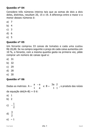 Questão nº 04
Considere três números inteiros tais que as somas de dois a dois
deles, distintos, resultam 20, 15 e 19. A diferença entre o maior e o
menor desses números é:
a) 7
b) 4
c)      3
d) 6
e) 5

Questão nº 05
Um feirante comprou 33 caixas de tomates e cada uma custou
R$ 20,00. Se na compra seguinte o preço de cada caixa aumentou em
10 %, o feirante, com a mesma quantia gasta na primeira vez, pôde
comprar um número de caixas igual a:
a) 31
b) 32
c)      29
d) 28
e) 30

Questão nº 06

                      a − a       3a 2 
Dadas as matrizes A = 
                      1     e B =
                                   1 1  , o produto das raízes
                                                              es
                          a            
da equação det(A+B) = 0 é:
a) 1
b) 2

               1
c)       −
               2

         3
d)
         2
e) – 1

Prova Tipo A                    pág. 3                           Grupo I
 