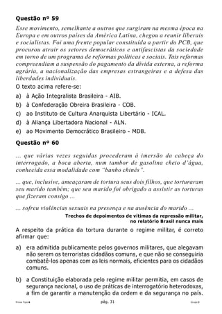 Questão nº 59
Esse movimento, semelhante a outros que surgiram na mesma época na
Europa e em outros países da América Latina, chegou a reunir liberais
e socialistas. Foi uma frente popular constituída a partir do PCB, que
procurou atrair os setores democráticos e antifascistas da sociedade
em torno de um programa de reformas políticas e sociais. Tais reformas
compreendiam a suspensão do pagamento da dívida externa, a reforma
agrária, a nacionalização das empresas estrangeiras e a defesa das
liberdades individuais.
O texto acima refere-se:
a) à Ação Integralista Brasileira - AIB.
b) à Confederação Obreira Brasileira - COB.
c)      ao Instituto de Cultura Anarquista Libertário - ICAL.
d) à Aliança Libertadora Nacional - ALN.
e) ao Movimento Democrático Brasileiro - MDB.

Questão nº 60

... que várias vezes seguidas procederam à imersão da cabeça do
interrogado, a boca aberta, num tambor de gasolina cheio d’água,
conhecida essa modalidade com “banho chinês”.
... que, inclusive, ameaçaram de tortura seus dois filhos, que torturaram
seu marido também; que seu marido foi obrigado a assistir as torturas
que fizeram consigo ...
... sofreu violências sexuais na presença e na ausência do marido ...
                      Trechos de depoimentos de vítimas da repressão militar,
                                              no relatório Brasil nunca mais

A respeito da prática da tortura durante o regime militar, é correto
afirmar que:
a) era admitida publicamente pelos governos militares, que alegavam
   não serem os terroristas cidadãos comuns, e que não se conseguiria
   combatê-los apenas com as leis normais, eficientes para os cidadãos
   comuns.

b) a Constituição elaborada pelo regime militar permitia, em casos de
   segurança nacional, o uso de práticas de interrogatório heterodoxas,
   a fim de garantir a manutenção da ordem e da segurança no país.
Prova Tipo A                        pág. 31                             Grupo I
 