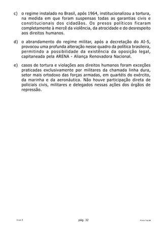 c)    o regime instalado no Brasil, após 1964, institucionalizou a tortura,
      na medida em que foram suspensas todas as garantias civis e
      constitucionais dos cidadãos. Os presos políticos ficaram
      completamente à mercê da violência, da atrocidade e do desrespeito
      aos direitos humanos.

d) o abrandamento do regime militar, após a decretação do AI-5,
   provocou uma profunda alteração nesse quadro da política brasileira,
   permitindo a possibilidade da existência da oposição legal,
   capitaneada pela ARENA - Aliança Renovadora Nacional.

e) casos de tortura e violações aos direitos humanos foram exceções
   praticadas exclusivamente por militares da chamada linha dura,
   setor mais ortodoxo das forças armadas, em quartéis do exército,
   da marinha e da aeronáutica. Não houve participação direta de
   policiais civis, militares e delegados nessas ações dos órgãos de
   repressão.




 Grupo I                            pág. 32                          Prova Tipo A
 